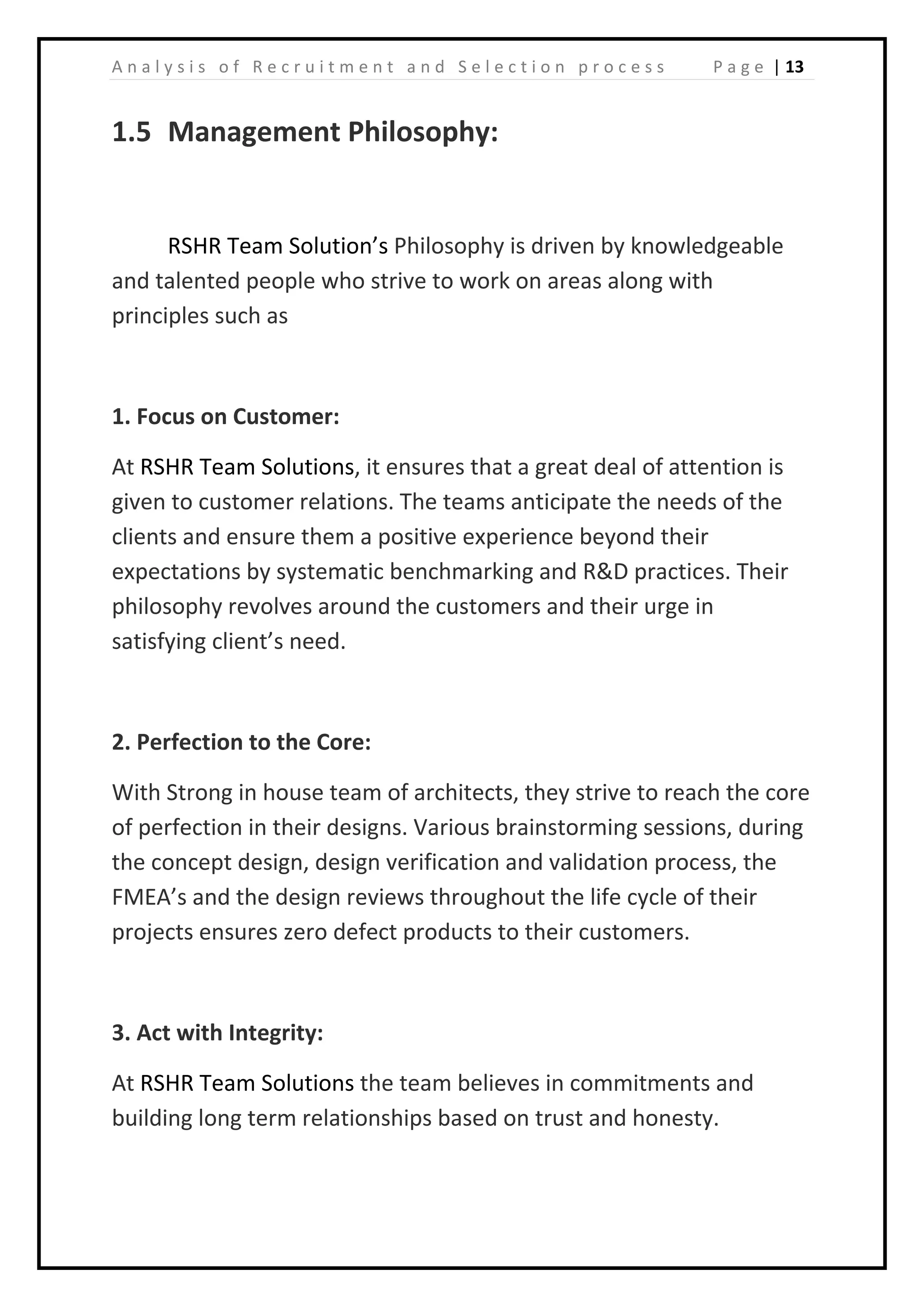 | 13A n a l y s i s o f R e c r u i t m e n t a n d S e l e c t i o n p r o c e s s P a g e
1.5 Management Philosophy:
RSHR Team Solution’s Philosophy is driven by knowledgeable
and talented people who strive to work on areas along with
principles such as
1. Focus on Customer:
At RSHR Team Solutions, it ensures that a great deal of attention is
given to customer relations. The teams anticipate the needs of the
clients and ensure them a positive experience beyond their
expectations by systematic benchmarking and R&D practices. Their
philosophy revolves around the customers and their urge in
satisfying client’s need.
2. Perfection to the Core:
With Strong in house team of architects, they strive to reach the core
of perfection in their designs. Various brainstorming sessions, during
the concept design, design verification and validation process, the
FMEA’s and the design reviews throughout the life cycle of their
projects ensures zero defect products to their customers.
3. Act with Integrity:
At RSHR Team Solutions the team believes in commitments and
building long term relationships based on trust and honesty.
 