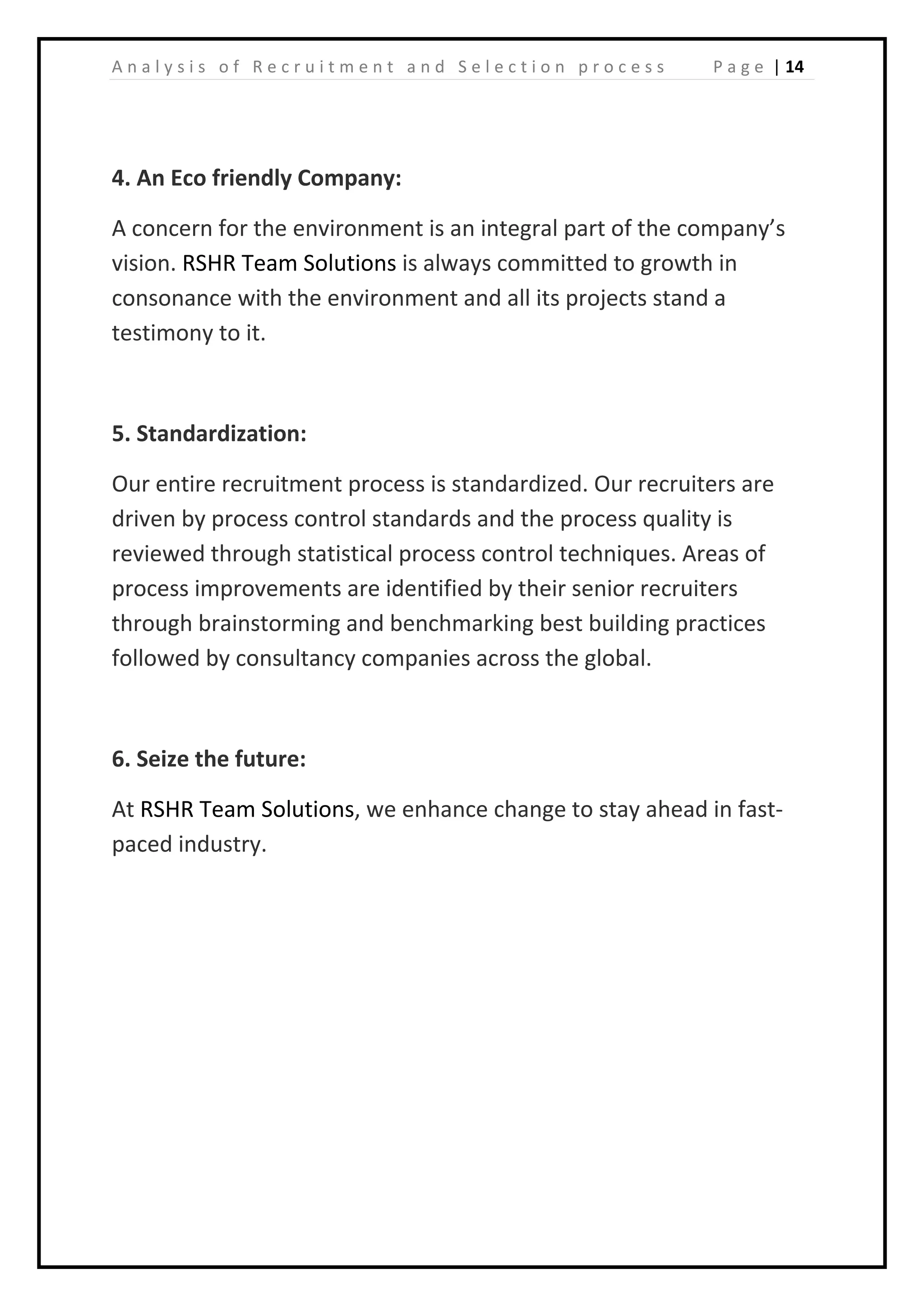 | 14A n a l y s i s o f R e c r u i t m e n t a n d S e l e c t i o n p r o c e s s P a g e
4. An Eco friendly Company:
A concern for the environment is an integral part of the company’s
vision. RSHR Team Solutions is always committed to growth in
consonance with the environment and all its projects stand a
testimony to it.
5. Standardization:
Our entire recruitment process is standardized. Our recruiters are
driven by process control standards and the process quality is
reviewed through statistical process control techniques. Areas of
process improvements are identified by their senior recruiters
through brainstorming and benchmarking best building practices
followed by consultancy companies across the global.
6. Seize the future:
At RSHR Team Solutions, we enhance change to stay ahead in fast-
paced industry.
 