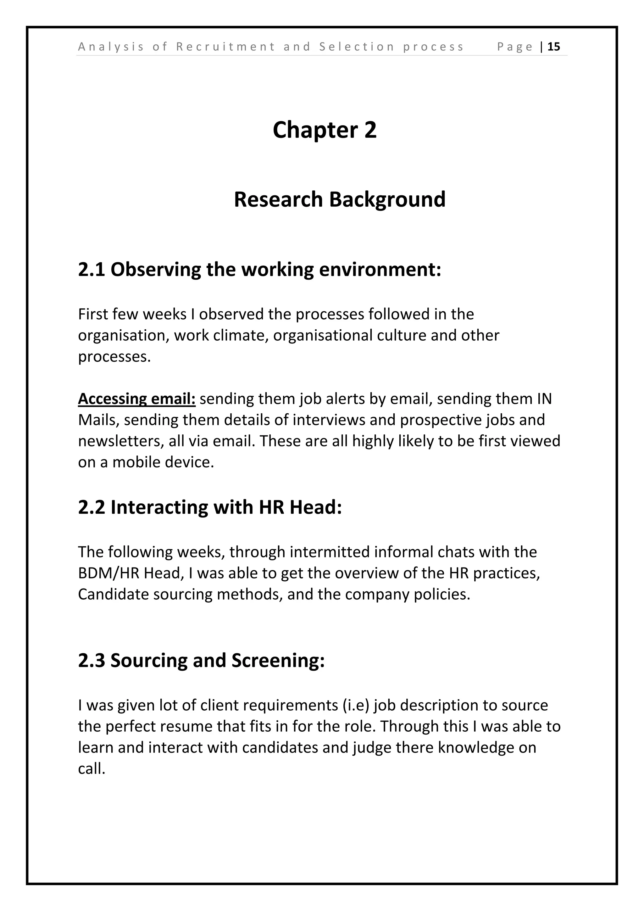 | 15A n a l y s i s o f R e c r u i t m e n t a n d S e l e c t i o n p r o c e s s P a g e
Chapter 2
Research Background
2.1 Observing the working environment:
First few weeks I observed the processes followed in the
organisation, work climate, organisational culture and other
processes.
Accessing email: sending them job alerts by email, sending them IN
Mails, sending them details of interviews and prospective jobs and
newsletters, all via email. These are all highly likely to be first viewed
on a mobile device.
2.2 Interacting with HR Head:
The following weeks, through intermitted informal chats with the
BDM/HR Head, I was able to get the overview of the HR practices,
Candidate sourcing methods, and the company policies.
2.3 Sourcing and Screening:
I was given lot of client requirements (i.e) job description to source
the perfect resume that fits in for the role. Through this I was able to
learn and interact with candidates and judge there knowledge on
call.
 
