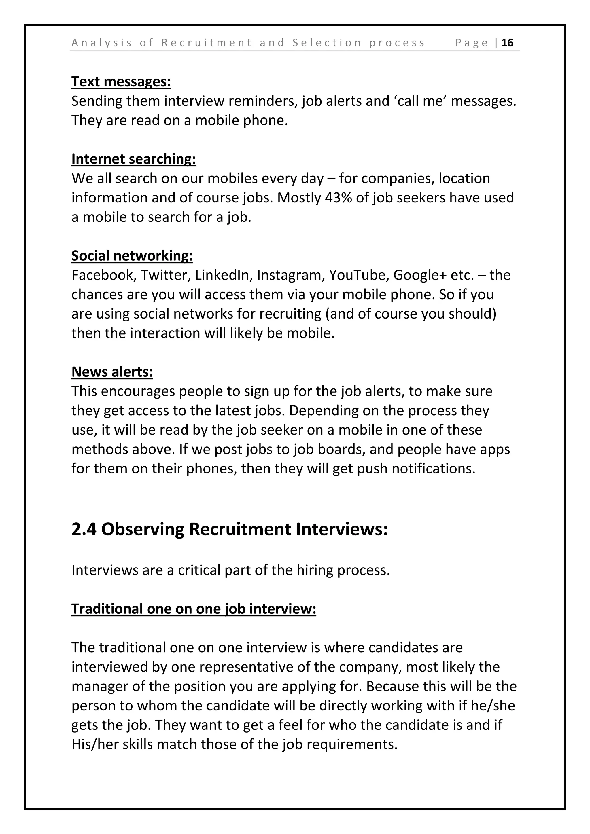| 16A n a l y s i s o f R e c r u i t m e n t a n d S e l e c t i o n p r o c e s s P a g e
Text messages:
Sending them interview reminders, job alerts and ‘call me’ messages.
They are read on a mobile phone.
Internet searching:
We all search on our mobiles every day – for companies, location
information and of course jobs. Mostly 43% of job seekers have used
a mobile to search for a job.
Social networking:
Facebook, Twitter, LinkedIn, Instagram, YouTube, Google+ etc. – the
chances are you will access them via your mobile phone. So if you
are using social networks for recruiting (and of course you should)
then the interaction will likely be mobile.
News alerts:
This encourages people to sign up for the job alerts, to make sure
they get access to the latest jobs. Depending on the process they
use, it will be read by the job seeker on a mobile in one of these
methods above. If we post jobs to job boards, and people have apps
for them on their phones, then they will get push notifications.
2.4 Observing Recruitment Interviews:
Interviews are a critical part of the hiring process.
Traditional one on one job interview:
The traditional one on one interview is where candidates are
interviewed by one representative of the company, most likely the
manager of the position you are applying for. Because this will be the
person to whom the candidate will be directly working with if he/she
gets the job. They want to get a feel for who the candidate is and if
His/her skills match those of the job requirements.
 