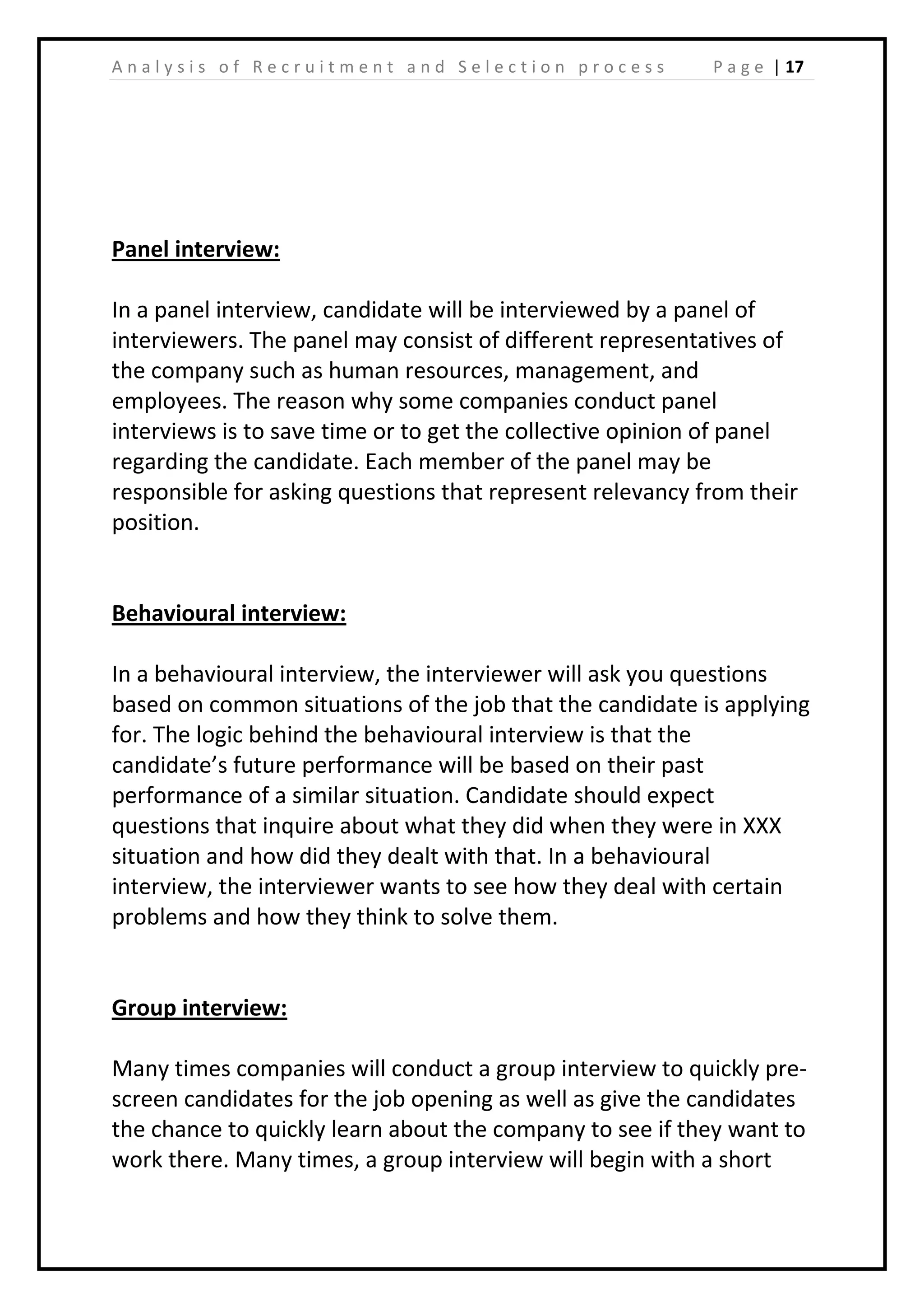 | 17A n a l y s i s o f R e c r u i t m e n t a n d S e l e c t i o n p r o c e s s P a g e
Panel interview:
In a panel interview, candidate will be interviewed by a panel of
interviewers. The panel may consist of different representatives of
the company such as human resources, management, and
employees. The reason why some companies conduct panel
interviews is to save time or to get the collective opinion of panel
regarding the candidate. Each member of the panel may be
responsible for asking questions that represent relevancy from their
position.
Behavioural interview:
In a behavioural interview, the interviewer will ask you questions
based on common situations of the job that the candidate is applying
for. The logic behind the behavioural interview is that the
candidate’s future performance will be based on their past
performance of a similar situation. Candidate should expect
questions that inquire about what they did when they were in XXX
situation and how did they dealt with that. In a behavioural
interview, the interviewer wants to see how they deal with certain
problems and how they think to solve them.
Group interview:
Many times companies will conduct a group interview to quickly pre-
screen candidates for the job opening as well as give the candidates
the chance to quickly learn about the company to see if they want to
work there. Many times, a group interview will begin with a short
 
