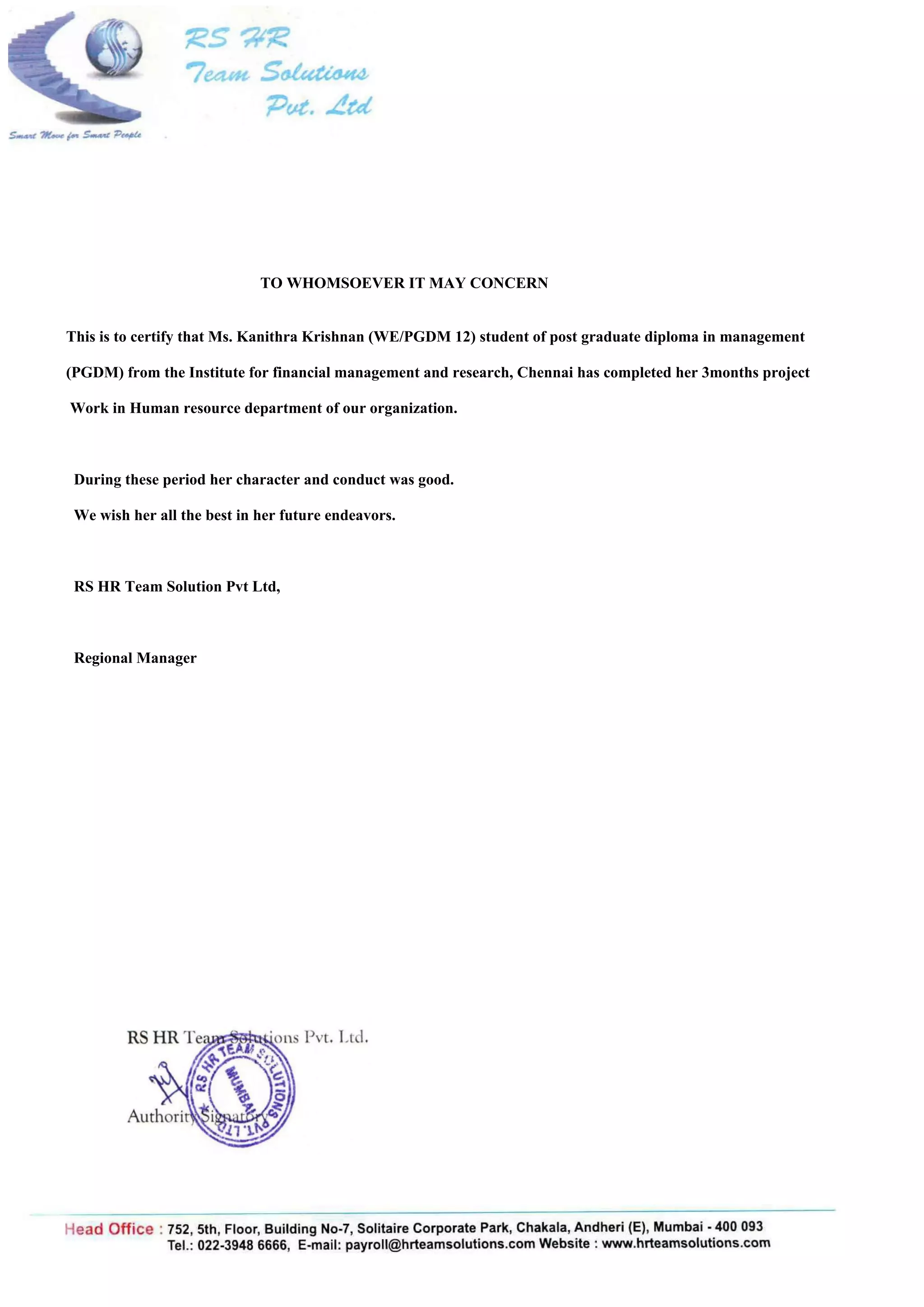 TO WHOMSOEVER IT MAY CONCERN
This is to certify that Ms. Kanithra Krishnan (WE/PGDM 12) student of post graduate diploma in management
(PGDM) from the Institute for financial management and research, Chennai has completed her 3months project
Work in Human resource department of our organization.
During these period her character and conduct was good.
We wish her all the best in her future endeavors.
RS HR Team Solution Pvt Ltd,
Regional Manager
 