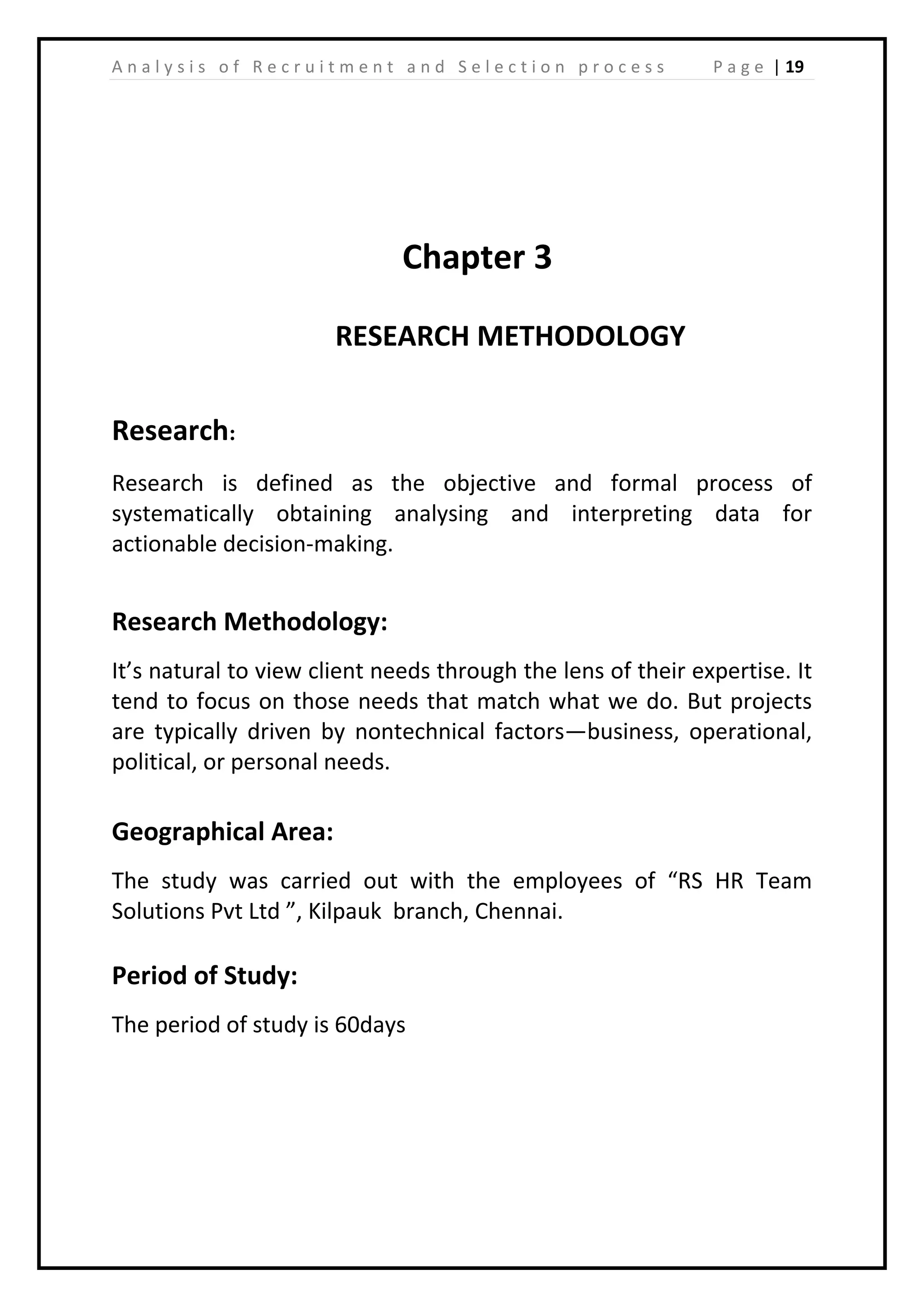 | 19A n a l y s i s o f R e c r u i t m e n t a n d S e l e c t i o n p r o c e s s P a g e
Chapter 3
RESEARCH METHODOLOGY
Research:
Research is defined as the objective and formal process of
systematically obtaining analysing and interpreting data for
actionable decision-making.
Research Methodology:
It’s natural to view client needs through the lens of their expertise. It
tend to focus on those needs that match what we do. But projects
are typically driven by nontechnical factors—business, operational,
political, or personal needs.
Geographical Area:
The study was carried out with the employees of “RS HR Team
Solutions Pvt Ltd ”, Kilpauk branch, Chennai.
Period of Study:
The period of study is 60days
 