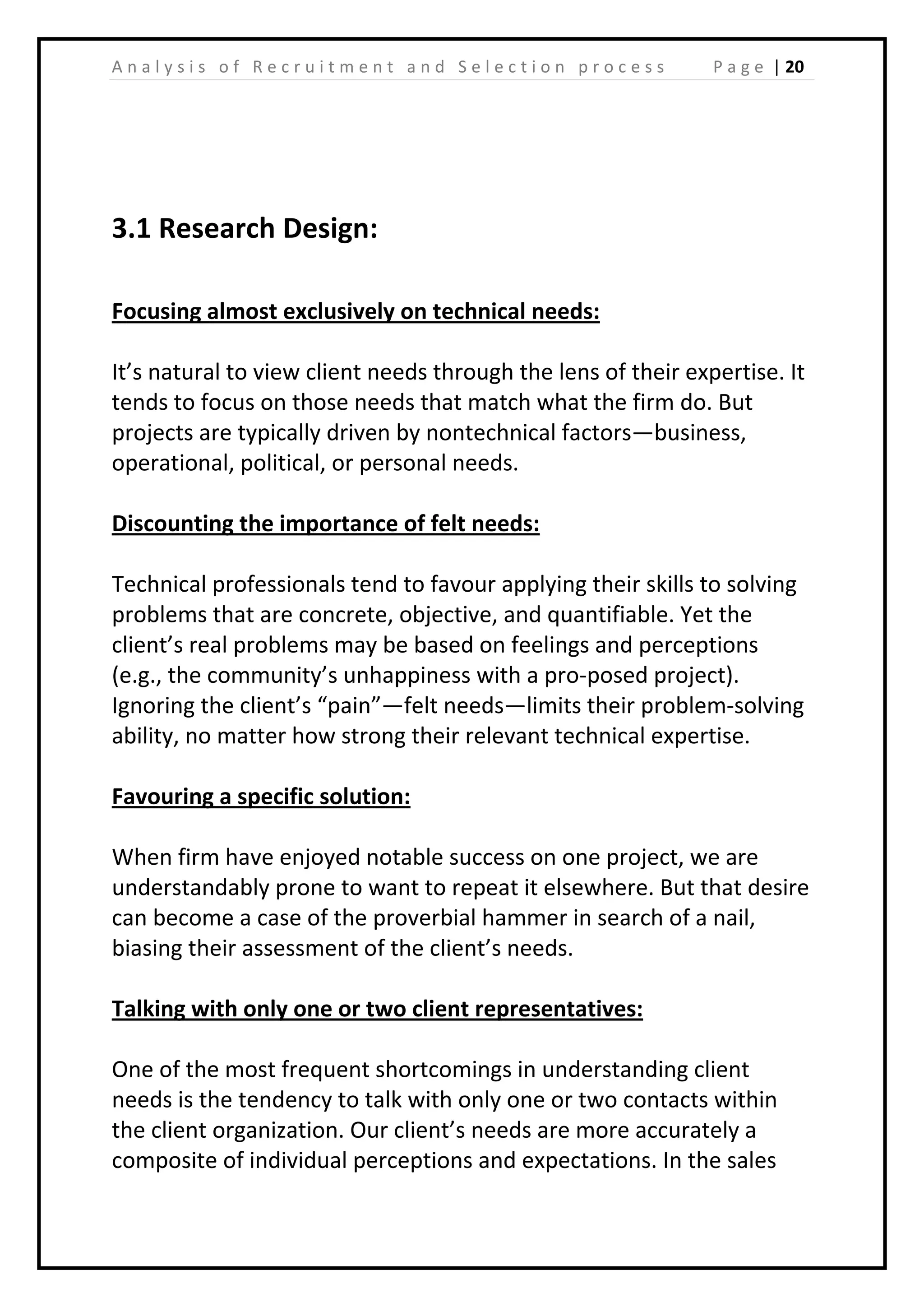 | 20A n a l y s i s o f R e c r u i t m e n t a n d S e l e c t i o n p r o c e s s P a g e
3.1 Research Design:
Focusing almost exclusively on technical needs:
It’s natural to view client needs through the lens of their expertise. It
tends to focus on those needs that match what the firm do. But
projects are typically driven by nontechnical factors—business,
operational, political, or personal needs.
Discounting the importance of felt needs:
Technical professionals tend to favour applying their skills to solving
problems that are concrete, objective, and quantifiable. Yet the
client’s real problems may be based on feelings and perceptions
(e.g., the community’s unhappiness with a pro-posed project).
Ignoring the client’s “pain”—felt needs—limits their problem-solving
ability, no matter how strong their relevant technical expertise.
Favouring a specific solution:
When firm have enjoyed notable success on one project, we are
understandably prone to want to repeat it elsewhere. But that desire
can become a case of the proverbial hammer in search of a nail,
biasing their assessment of the client’s needs.
Talking with only one or two client representatives:
One of the most frequent shortcomings in understanding client
needs is the tendency to talk with only one or two contacts within
the client organization. Our client’s needs are more accurately a
composite of individual perceptions and expectations. In the sales
 