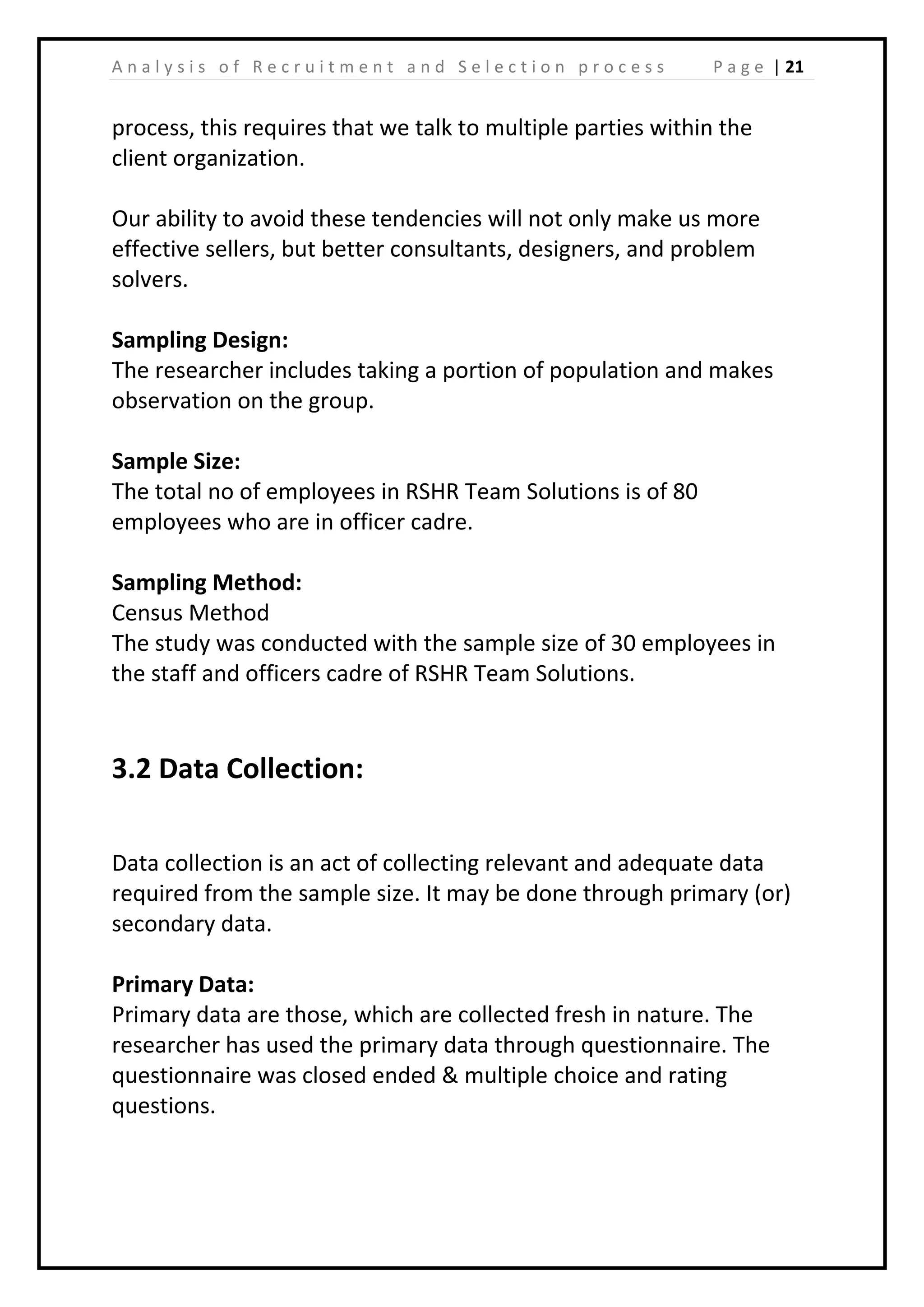 | 21A n a l y s i s o f R e c r u i t m e n t a n d S e l e c t i o n p r o c e s s P a g e
process, this requires that we talk to multiple parties within the
client organization.
Our ability to avoid these tendencies will not only make us more
effective sellers, but better consultants, designers, and problem
solvers.
Sampling Design:
The researcher includes taking a portion of population and makes
observation on the group.
Sample Size:
The total no of employees in RSHR Team Solutions is of 80
employees who are in officer cadre.
Sampling Method:
Census Method
The study was conducted with the sample size of 30 employees in
the staff and officers cadre of RSHR Team Solutions.
3.2 Data Collection:
Data collection is an act of collecting relevant and adequate data
required from the sample size. It may be done through primary (or)
secondary data.
Primary Data:
Primary data are those, which are collected fresh in nature. The
researcher has used the primary data through questionnaire. The
questionnaire was closed ended & multiple choice and rating
questions.
 