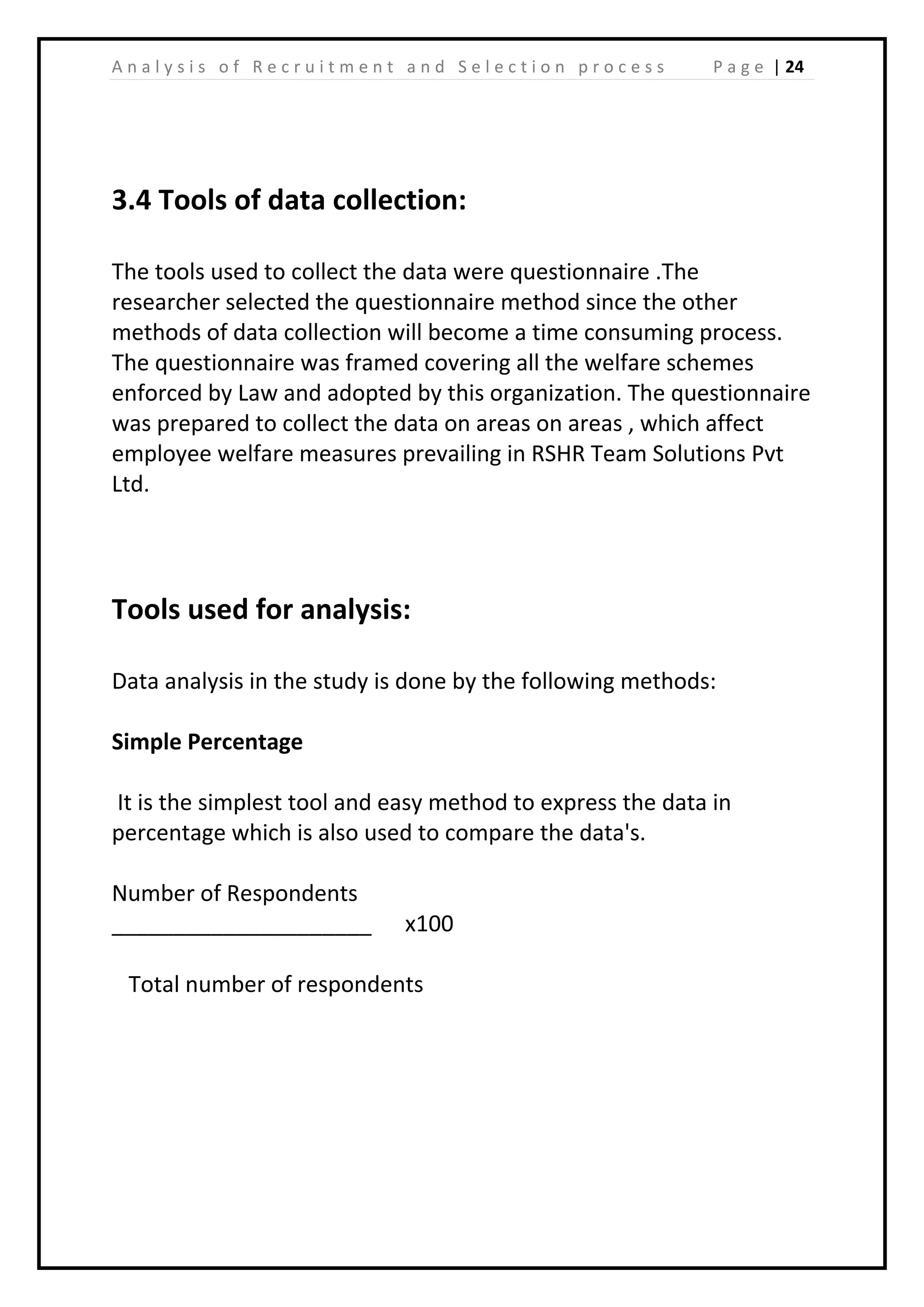 | 24A n a l y s i s o f R e c r u i t m e n t a n d S e l e c t i o n p r o c e s s P a g e
3.4 Tools of data collection:
The tools used to collect the data were questionnaire .The
researcher selected the questionnaire method since the other
methods of data collection will become a time consuming process.
The questionnaire was framed covering all the welfare schemes
enforced by Law and adopted by this organization. The questionnaire
was prepared to collect the data on areas on areas , which affect
employee welfare measures prevailing in RSHR Team Solutions Pvt
Ltd.
Tools used for analysis:
Data analysis in the study is done by the following methods:
Simple Percentage
It is the simplest tool and easy method to express the data in
percentage which is also used to compare the data's.
Number of Respondents
_____________________ x100
Total number of respondents
 