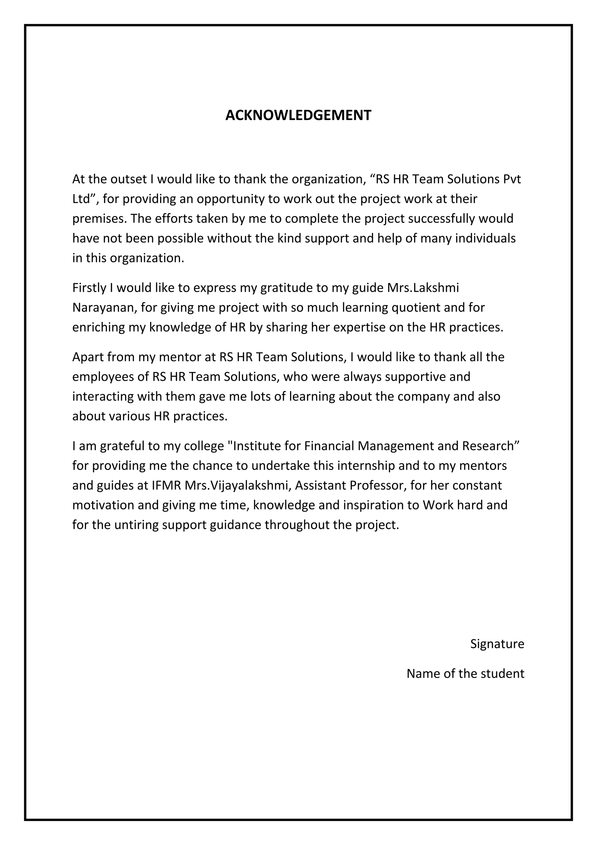 ACKNOWLEDGEMENT
At the outset I would like to thank the organization, “RS HR Team Solutions Pvt
Ltd”, for providing an opportunity to work out the project work at their
premises. The efforts taken by me to complete the project successfully would
have not been possible without the kind support and help of many individuals
in this organization.
Firstly I would like to express my gratitude to my guide Mrs.Lakshmi
Narayanan, for giving me project with so much learning quotient and for
enriching my knowledge of HR by sharing her expertise on the HR practices.
Apart from my mentor at RS HR Team Solutions, I would like to thank all the
employees of RS HR Team Solutions, who were always supportive and
interacting with them gave me lots of learning about the company and also
about various HR practices.
I am grateful to my college "Institute for Financial Management and Research”
for providing me the chance to undertake this internship and to my mentors
and guides at IFMR Mrs.Vijayalakshmi, Assistant Professor, for her constant
motivation and giving me time, knowledge and inspiration to Work hard and
for the untiring support guidance throughout the project.
Signature
Name of the student
 