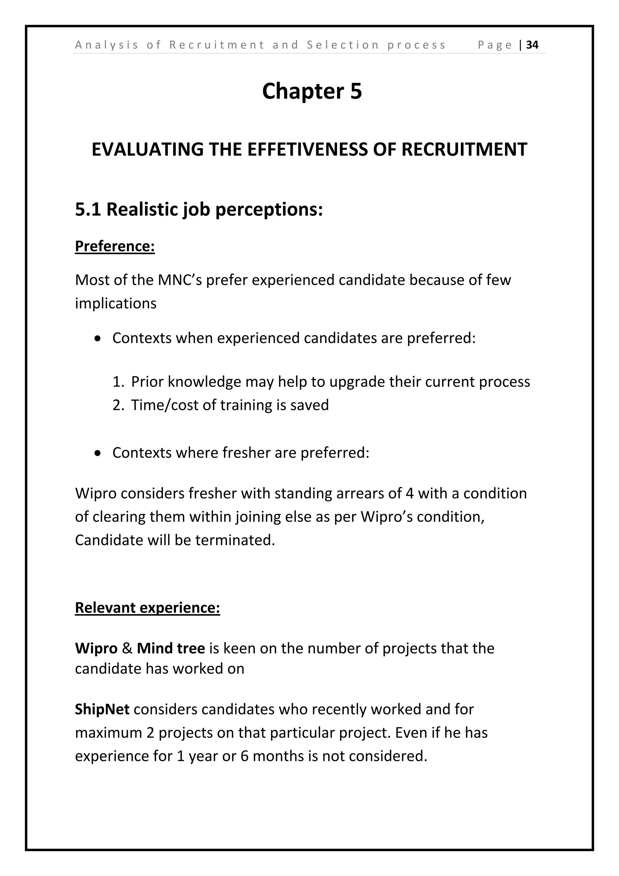 | 34A n a l y s i s o f R e c r u i t m e n t a n d S e l e c t i o n p r o c e s s P a g e
Chapter 5
EVALUATING THE EFFETIVENESS OF RECRUITMENT
5.1 Realistic job perceptions:
Preference:
Most of the MNC’s prefer experienced candidate because of few
implications
• Contexts when experienced candidates are preferred:
1. Prior knowledge may help to upgrade their current process
2. Time/cost of training is saved
• Contexts where fresher are preferred:
Wipro considers fresher with standing arrears of 4 with a condition
of clearing them within joining else as per Wipro’s condition,
Candidate will be terminated.
Relevant experience:
Wipro & Mind tree is keen on the number of projects that the
candidate has worked on
ShipNet considers candidates who recently worked and for
maximum 2 projects on that particular project. Even if he has
experience for 1 year or 6 months is not considered.
 