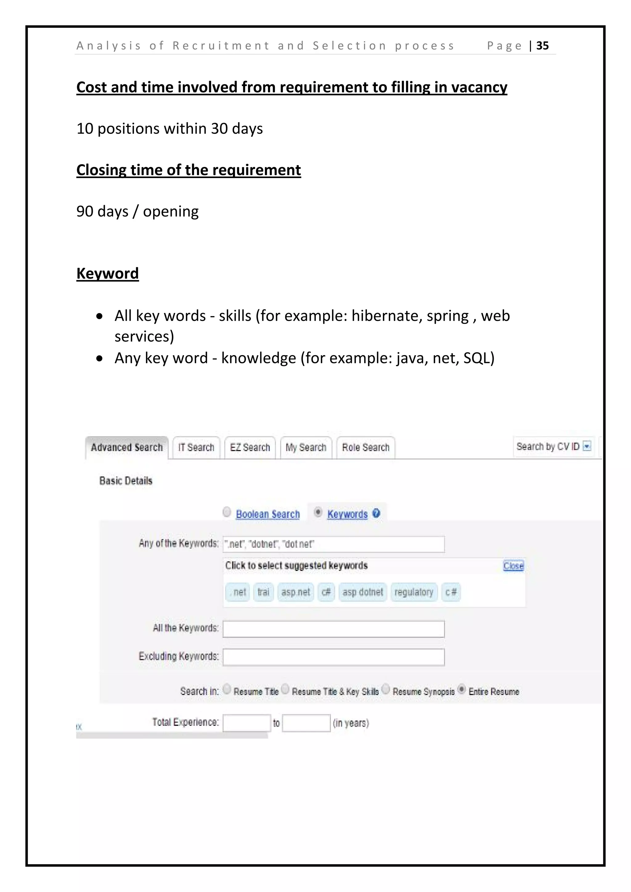 | 35A n a l y s i s o f R e c r u i t m e n t a n d S e l e c t i o n p r o c e s s P a g e
Cost and time involved from requirement to filling in vacancy
10 positions within 30 days
Closing time of the requirement
90 days / opening
Keyword
• All key words - skills (for example: hibernate, spring , web
services)
• Any key word - knowledge (for example: java, net, SQL)
 