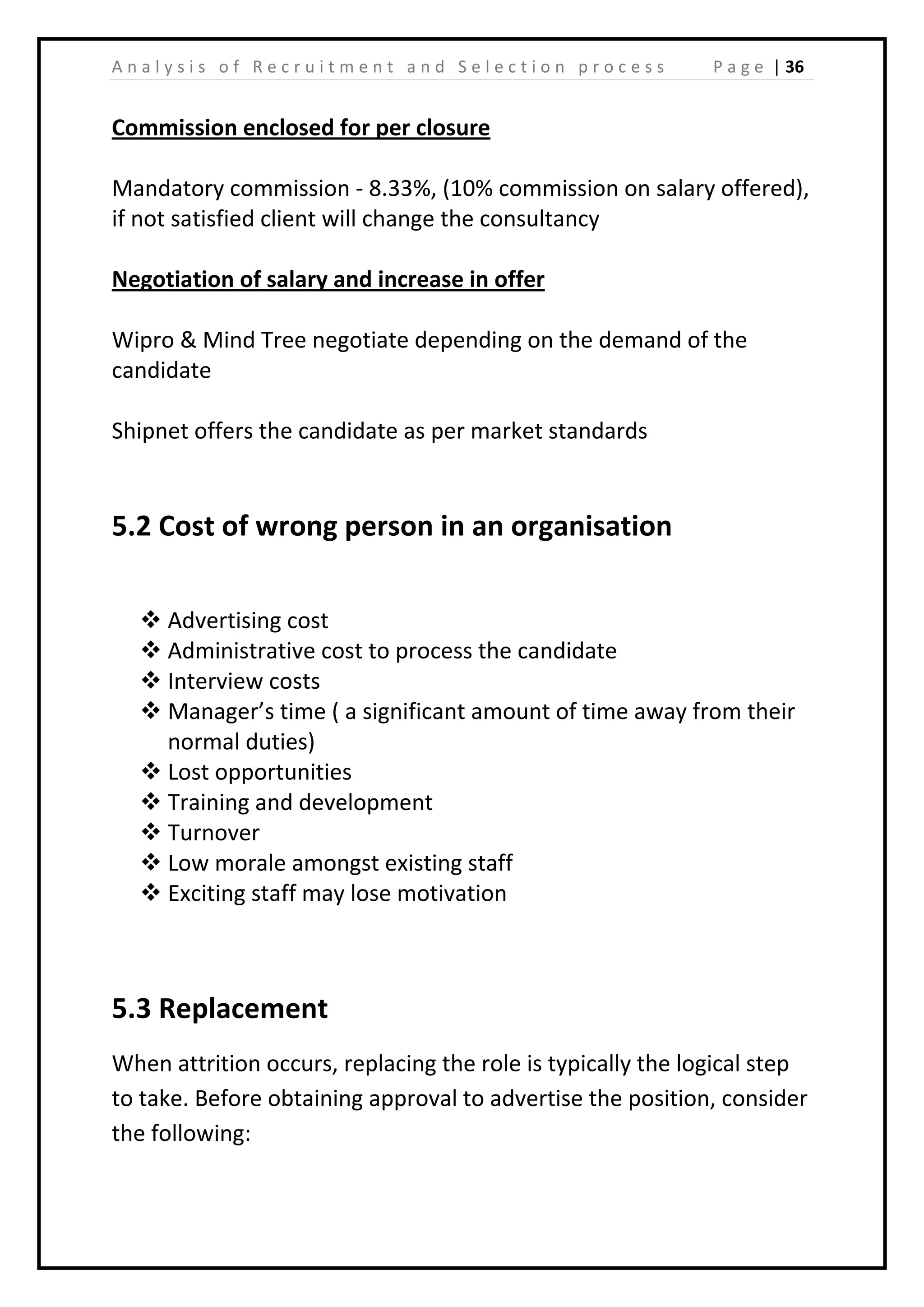 | 36A n a l y s i s o f R e c r u i t m e n t a n d S e l e c t i o n p r o c e s s P a g e
Commission enclosed for per closure
Mandatory commission - 8.33%, (10% commission on salary offered),
if not satisfied client will change the consultancy
Negotiation of salary and increase in offer
Wipro & Mind Tree negotiate depending on the demand of the
candidate
Shipnet offers the candidate as per market standards
5.2 Cost of wrong person in an organisation
 Advertising cost
 Administrative cost to process the candidate
 Interview costs
 Manager’s time ( a significant amount of time away from their
normal duties)
 Lost opportunities
 Training and development
 Turnover
 Low morale amongst existing staff
 Exciting staff may lose motivation
5.3 Replacement
When attrition occurs, replacing the role is typically the logical step
to take. Before obtaining approval to advertise the position, consider
the following:
 