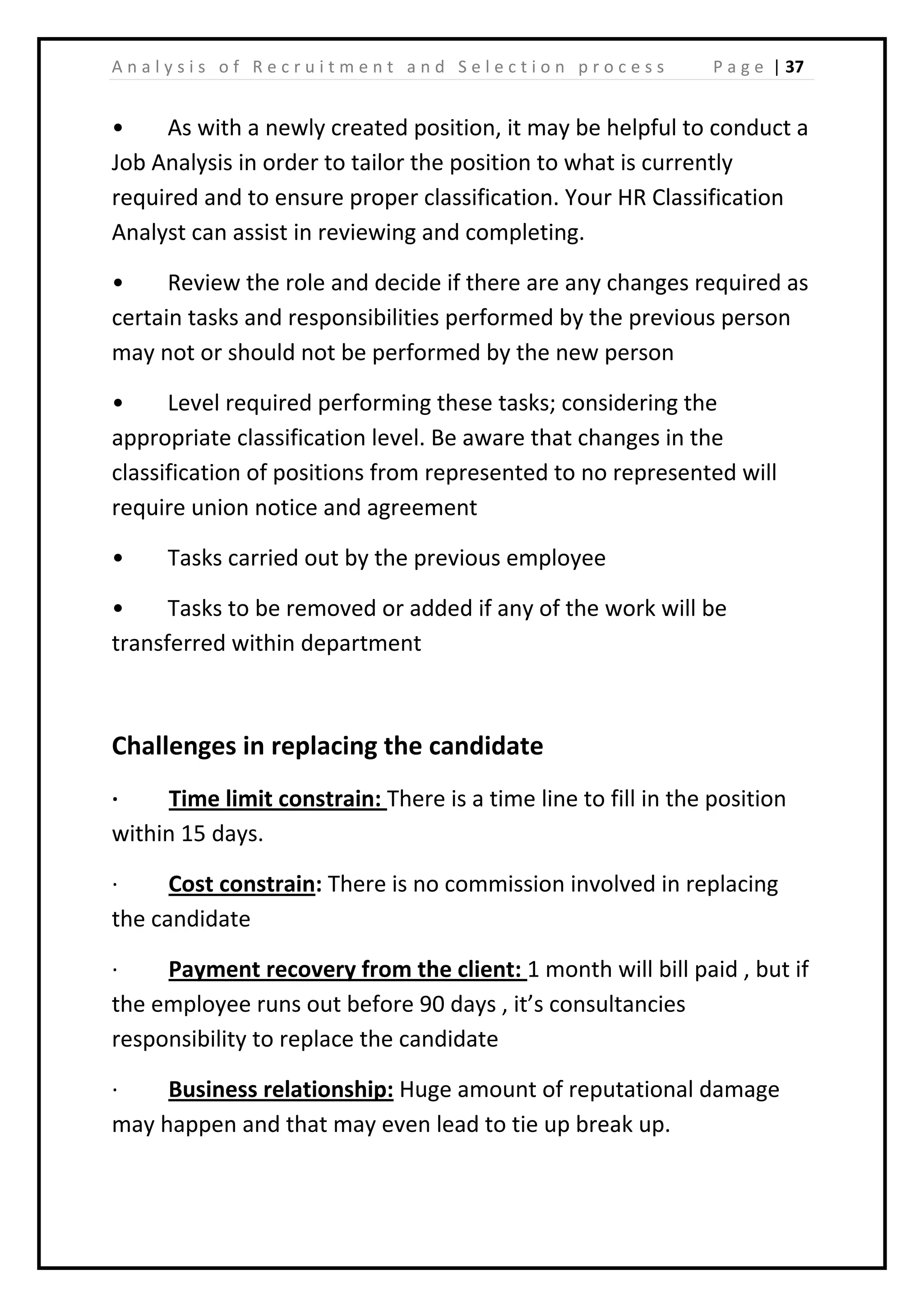 | 37A n a l y s i s o f R e c r u i t m e n t a n d S e l e c t i o n p r o c e s s P a g e
• As with a newly created position, it may be helpful to conduct a
Job Analysis in order to tailor the position to what is currently
required and to ensure proper classification. Your HR Classification
Analyst can assist in reviewing and completing.
• Review the role and decide if there are any changes required as
certain tasks and responsibilities performed by the previous person
may not or should not be performed by the new person
• Level required performing these tasks; considering the
appropriate classification level. Be aware that changes in the
classification of positions from represented to no represented will
require union notice and agreement
• Tasks carried out by the previous employee
• Tasks to be removed or added if any of the work will be
transferred within department
Challenges in replacing the candidate
· Time limit constrain: There is a time line to fill in the position
within 15 days.
· Cost constrain: There is no commission involved in replacing
the candidate
· Payment recovery from the client: 1 month will bill paid , but if
the employee runs out before 90 days , it’s consultancies
responsibility to replace the candidate
· Business relationship: Huge amount of reputational damage
may happen and that may even lead to tie up break up.
 
