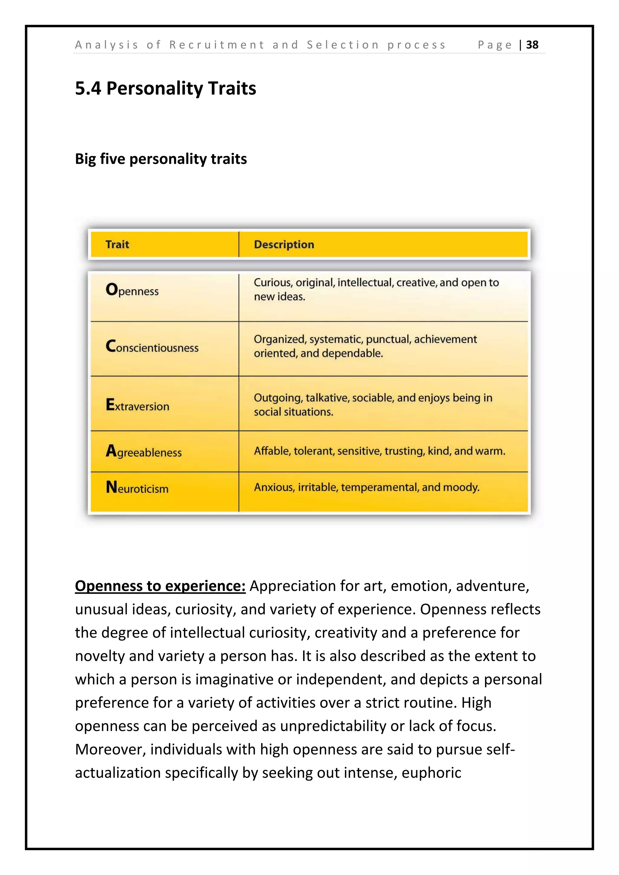 | 38A n a l y s i s o f R e c r u i t m e n t a n d S e l e c t i o n p r o c e s s P a g e
5.4 Personality Traits
Big five personality traits
Openness to experience: Appreciation for art, emotion, adventure,
unusual ideas, curiosity, and variety of experience. Openness reflects
the degree of intellectual curiosity, creativity and a preference for
novelty and variety a person has. It is also described as the extent to
which a person is imaginative or independent, and depicts a personal
preference for a variety of activities over a strict routine. High
openness can be perceived as unpredictability or lack of focus.
Moreover, individuals with high openness are said to pursue self-
actualization specifically by seeking out intense, euphoric
 