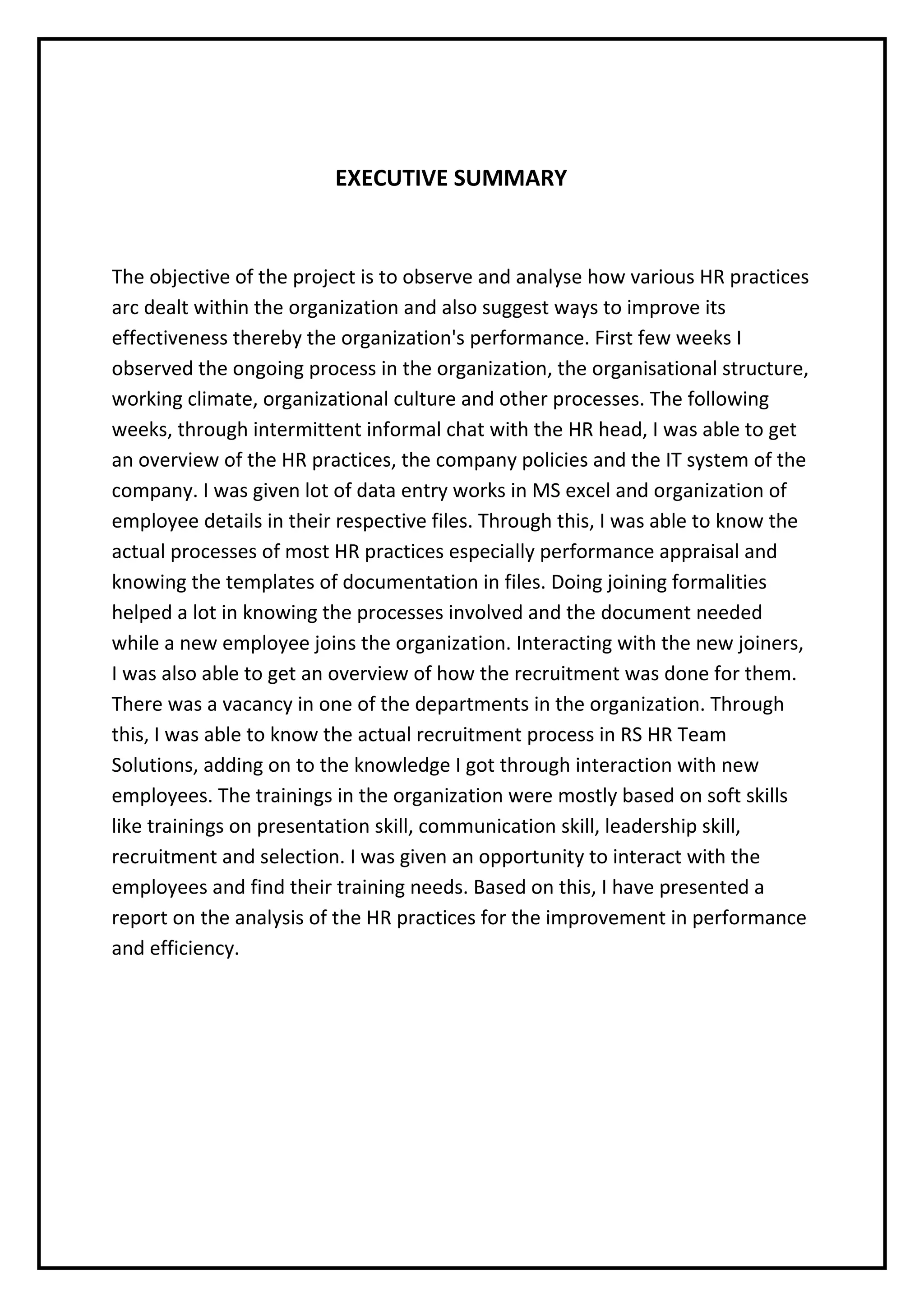 EXECUTIVE SUMMARY
The objective of the project is to observe and analyse how various HR practices
arc dealt within the organization and also suggest ways to improve its
effectiveness thereby the organization's performance. First few weeks I
observed the ongoing process in the organization, the organisational structure,
working climate, organizational culture and other processes. The following
weeks, through intermittent informal chat with the HR head, I was able to get
an overview of the HR practices, the company policies and the IT system of the
company. I was given lot of data entry works in MS excel and organization of
employee details in their respective files. Through this, I was able to know the
actual processes of most HR practices especially performance appraisal and
knowing the templates of documentation in files. Doing joining formalities
helped a lot in knowing the processes involved and the document needed
while a new employee joins the organization. Interacting with the new joiners,
I was also able to get an overview of how the recruitment was done for them.
There was a vacancy in one of the departments in the organization. Through
this, I was able to know the actual recruitment process in RS HR Team
Solutions, adding on to the knowledge I got through interaction with new
employees. The trainings in the organization were mostly based on soft skills
like trainings on presentation skill, communication skill, leadership skill,
recruitment and selection. I was given an opportunity to interact with the
employees and find their training needs. Based on this, I have presented a
report on the analysis of the HR practices for the improvement in performance
and efficiency.
 