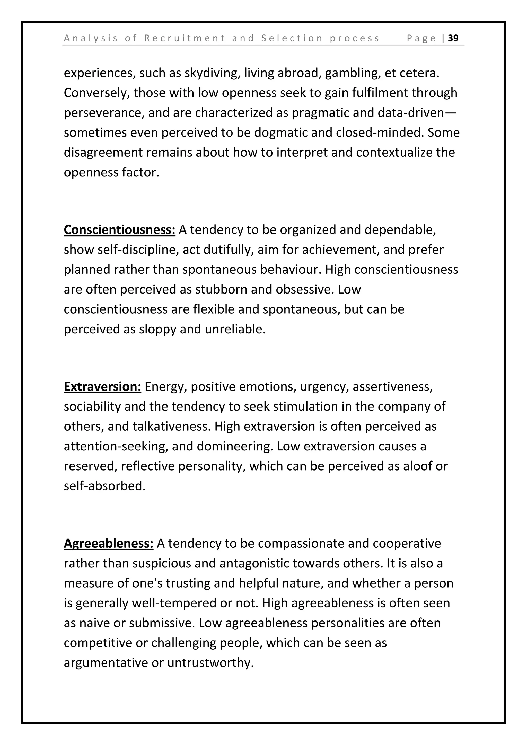 | 39A n a l y s i s o f R e c r u i t m e n t a n d S e l e c t i o n p r o c e s s P a g e
experiences, such as skydiving, living abroad, gambling, et cetera.
Conversely, those with low openness seek to gain fulfilment through
perseverance, and are characterized as pragmatic and data-driven—
sometimes even perceived to be dogmatic and closed-minded. Some
disagreement remains about how to interpret and contextualize the
openness factor.
Conscientiousness: A tendency to be organized and dependable,
show self-discipline, act dutifully, aim for achievement, and prefer
planned rather than spontaneous behaviour. High conscientiousness
are often perceived as stubborn and obsessive. Low
conscientiousness are flexible and spontaneous, but can be
perceived as sloppy and unreliable.
Extraversion: Energy, positive emotions, urgency, assertiveness,
sociability and the tendency to seek stimulation in the company of
others, and talkativeness. High extraversion is often perceived as
attention-seeking, and domineering. Low extraversion causes a
reserved, reflective personality, which can be perceived as aloof or
self-absorbed.
Agreeableness: A tendency to be compassionate and cooperative
rather than suspicious and antagonistic towards others. It is also a
measure of one's trusting and helpful nature, and whether a person
is generally well-tempered or not. High agreeableness is often seen
as naive or submissive. Low agreeableness personalities are often
competitive or challenging people, which can be seen as
argumentative or untrustworthy.
 