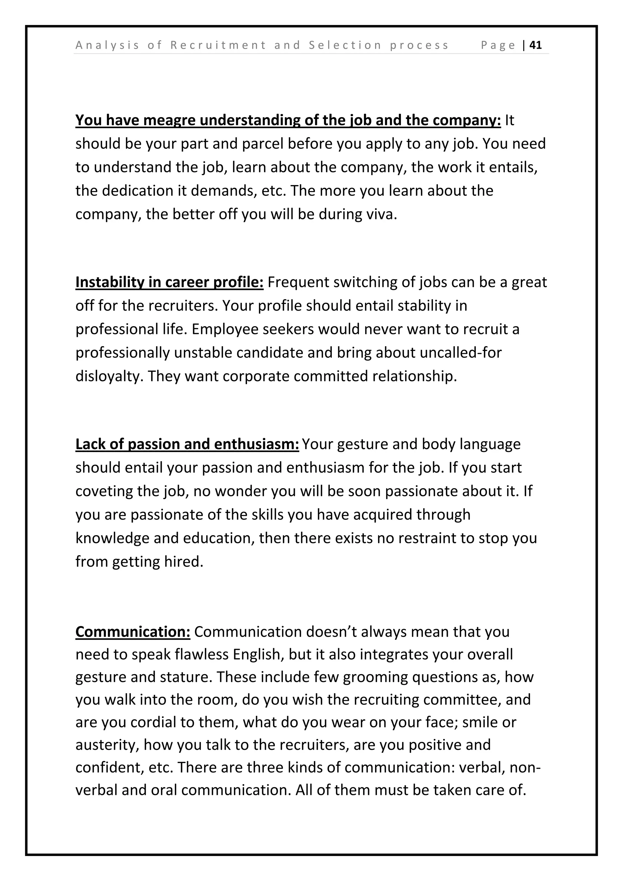 | 41A n a l y s i s o f R e c r u i t m e n t a n d S e l e c t i o n p r o c e s s P a g e
You have meagre understanding of the job and the company: It
should be your part and parcel before you apply to any job. You need
to understand the job, learn about the company, the work it entails,
the dedication it demands, etc. The more you learn about the
company, the better off you will be during viva.
Instability in career profile: Frequent switching of jobs can be a great
off for the recruiters. Your profile should entail stability in
professional life. Employee seekers would never want to recruit a
professionally unstable candidate and bring about uncalled-for
disloyalty. They want corporate committed relationship.
Lack of passion and enthusiasm: Your gesture and body language
should entail your passion and enthusiasm for the job. If you start
coveting the job, no wonder you will be soon passionate about it. If
you are passionate of the skills you have acquired through
knowledge and education, then there exists no restraint to stop you
from getting hired.
Communication: Communication doesn’t always mean that you
need to speak flawless English, but it also integrates your overall
gesture and stature. These include few grooming questions as, how
you walk into the room, do you wish the recruiting committee, and
are you cordial to them, what do you wear on your face; smile or
austerity, how you talk to the recruiters, are you positive and
confident, etc. There are three kinds of communication: verbal, non-
verbal and oral communication. All of them must be taken care of.
 