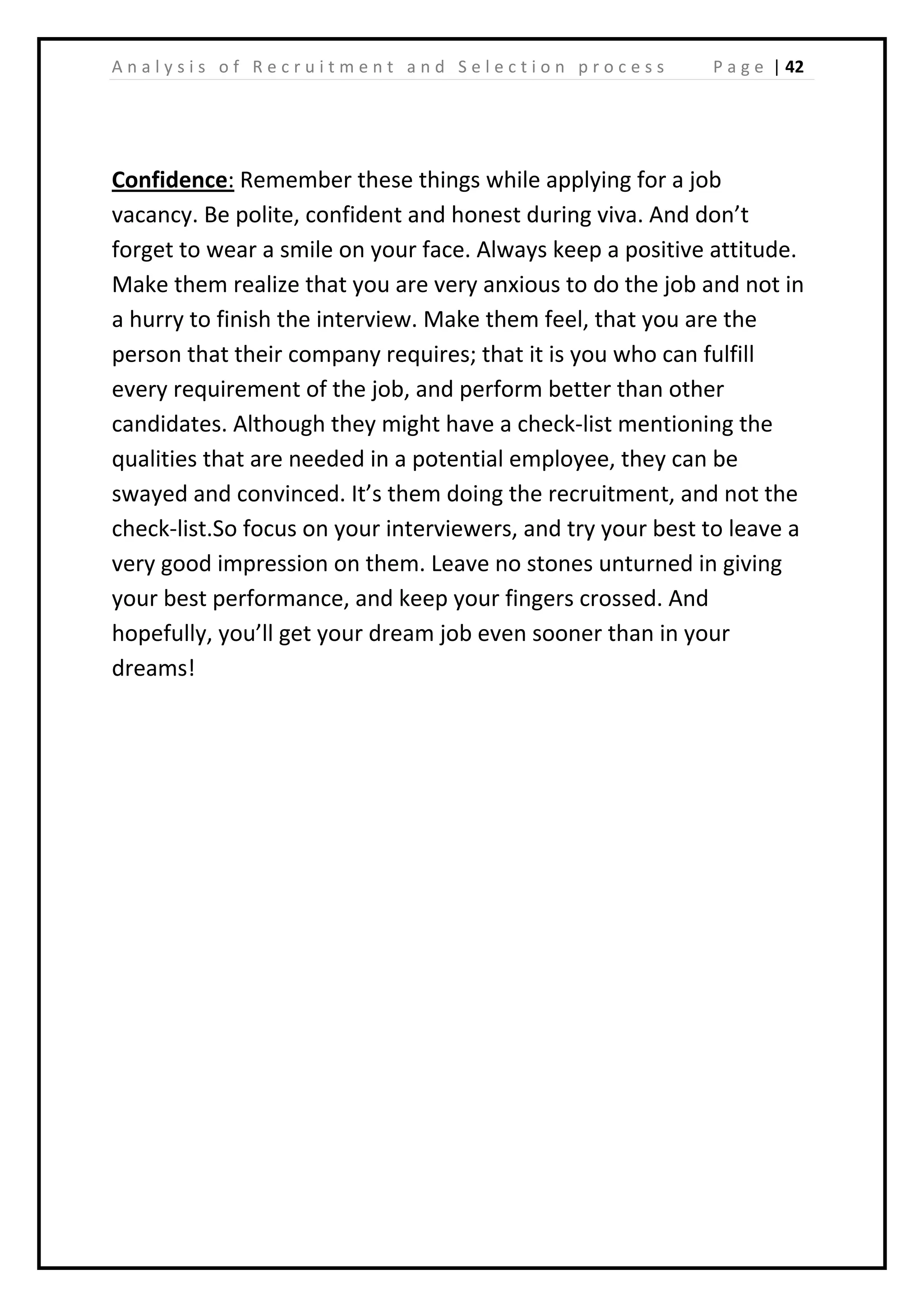 | 42A n a l y s i s o f R e c r u i t m e n t a n d S e l e c t i o n p r o c e s s P a g e
Confidence: Remember these things while applying for a job
vacancy. Be polite, confident and honest during viva. And don’t
forget to wear a smile on your face. Always keep a positive attitude.
Make them realize that you are very anxious to do the job and not in
a hurry to finish the interview. Make them feel, that you are the
person that their company requires; that it is you who can fulfill
every requirement of the job, and perform better than other
candidates. Although they might have a check-list mentioning the
qualities that are needed in a potential employee, they can be
swayed and convinced. It’s them doing the recruitment, and not the
check-list.So focus on your interviewers, and try your best to leave a
very good impression on them. Leave no stones unturned in giving
your best performance, and keep your fingers crossed. And
hopefully, you’ll get your dream job even sooner than in your
dreams!
 