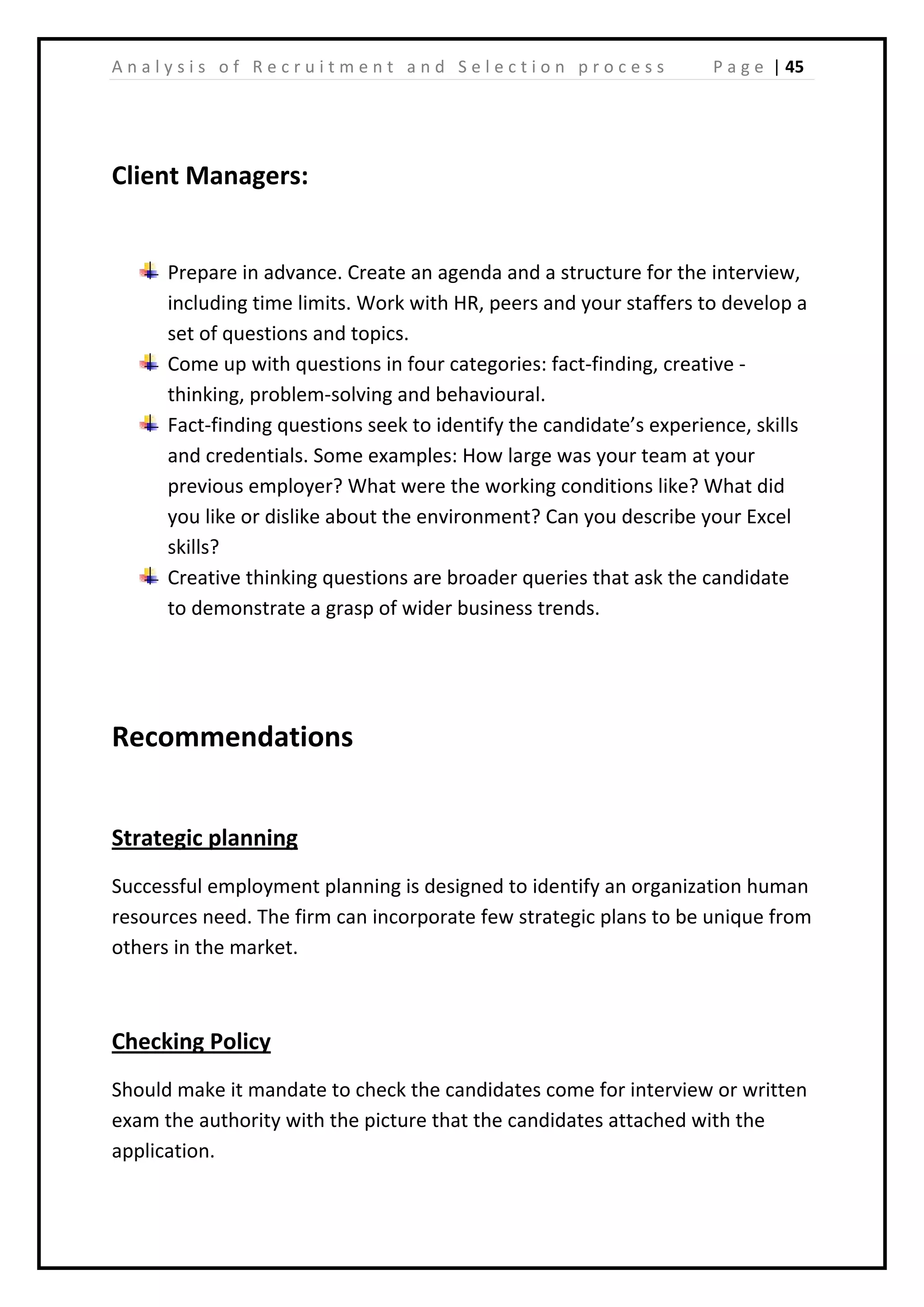 | 45A n a l y s i s o f R e c r u i t m e n t a n d S e l e c t i o n p r o c e s s P a g e
Client Managers:
Prepare in advance. Create an agenda and a structure for the interview,
including time limits. Work with HR, peers and your staffers to develop a
set of questions and topics.
Come up with questions in four categories: fact-finding, creative -
thinking, problem-solving and behavioural.
Fact-finding questions seek to identify the candidate’s experience, skills
and credentials. Some examples: How large was your team at your
previous employer? What were the working conditions like? What did
you like or dislike about the environment? Can you describe your Excel
skills?
Creative thinking questions are broader queries that ask the candidate
to demonstrate a grasp of wider business trends.
Recommendations
Strategic planning
Successful employment planning is designed to identify an organization human
resources need. The firm can incorporate few strategic plans to be unique from
others in the market.
Checking Policy
Should make it mandate to check the candidates come for interview or written
exam the authority with the picture that the candidates attached with the
application.
 