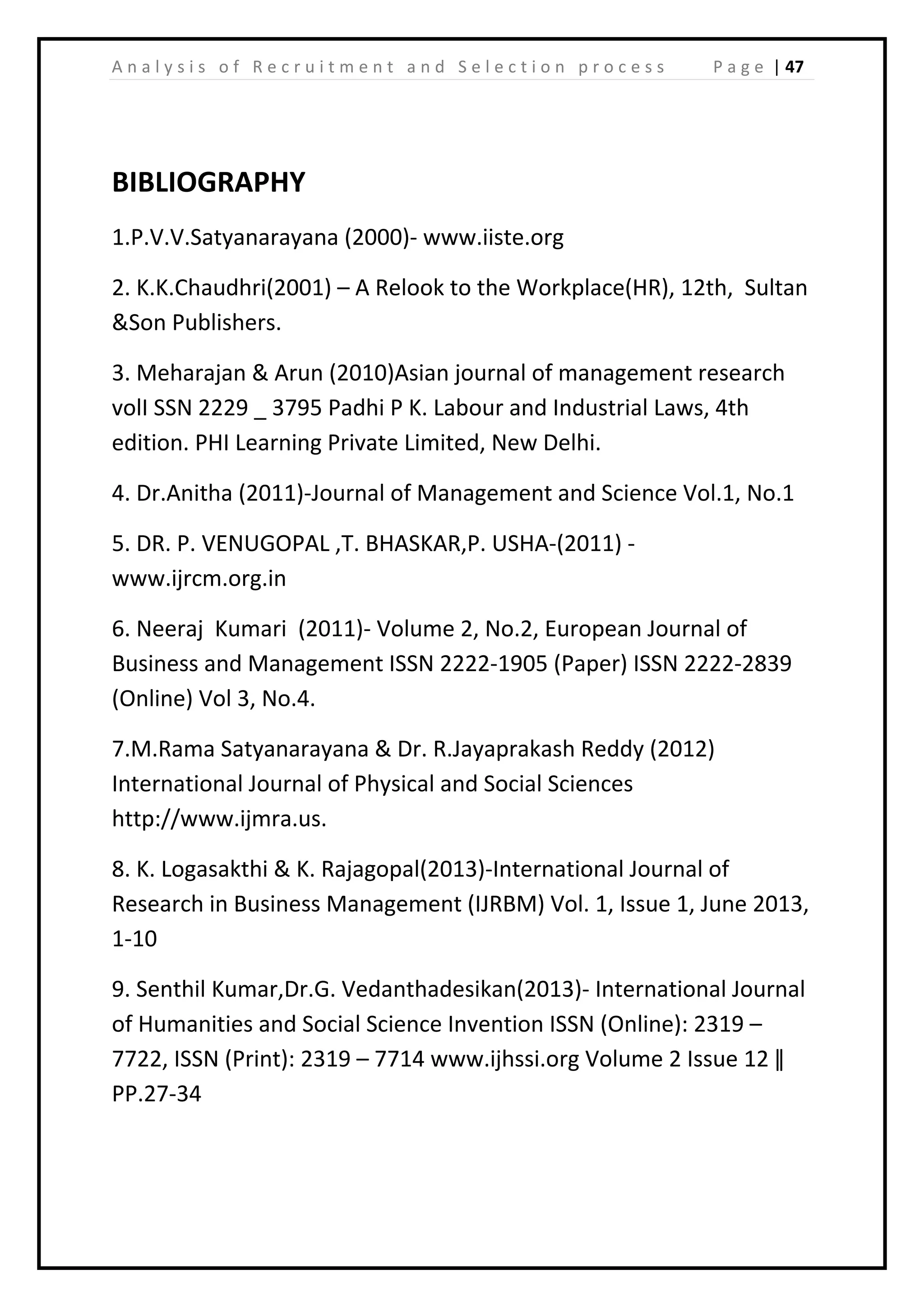 | 47A n a l y s i s o f R e c r u i t m e n t a n d S e l e c t i o n p r o c e s s P a g e
BIBLIOGRAPHY
1.P.V.V.Satyanarayana (2000)- www.iiste.org
2. K.K.Chaudhri(2001) – A Relook to the Workplace(HR), 12th, Sultan
&Son Publishers.
3. Meharajan & Arun (2010)Asian journal of management research
volI SSN 2229 _ 3795 Padhi P K. Labour and Industrial Laws, 4th
edition. PHI Learning Private Limited, New Delhi.
4. Dr.Anitha (2011)-Journal of Management and Science Vol.1, No.1
5. DR. P. VENUGOPAL ,T. BHASKAR,P. USHA-(2011) -
www.ijrcm.org.in
6. Neeraj Kumari (2011)- Volume 2, No.2, European Journal of
Business and Management ISSN 2222-1905 (Paper) ISSN 2222-2839
(Online) Vol 3, No.4.
7.M.Rama Satyanarayana & Dr. R.Jayaprakash Reddy (2012)
International Journal of Physical and Social Sciences
http://www.ijmra.us.
8. K. Logasakthi & K. Rajagopal(2013)-International Journal of
Research in Business Management (IJRBM) Vol. 1, Issue 1, June 2013,
1-10
9. Senthil Kumar,Dr.G. Vedanthadesikan(2013)- International Journal
of Humanities and Social Science Invention ISSN (Online): 2319 –
7722, ISSN (Print): 2319 – 7714 www.ijhssi.org Volume 2 Issue 12 ǁ
PP.27-34
 