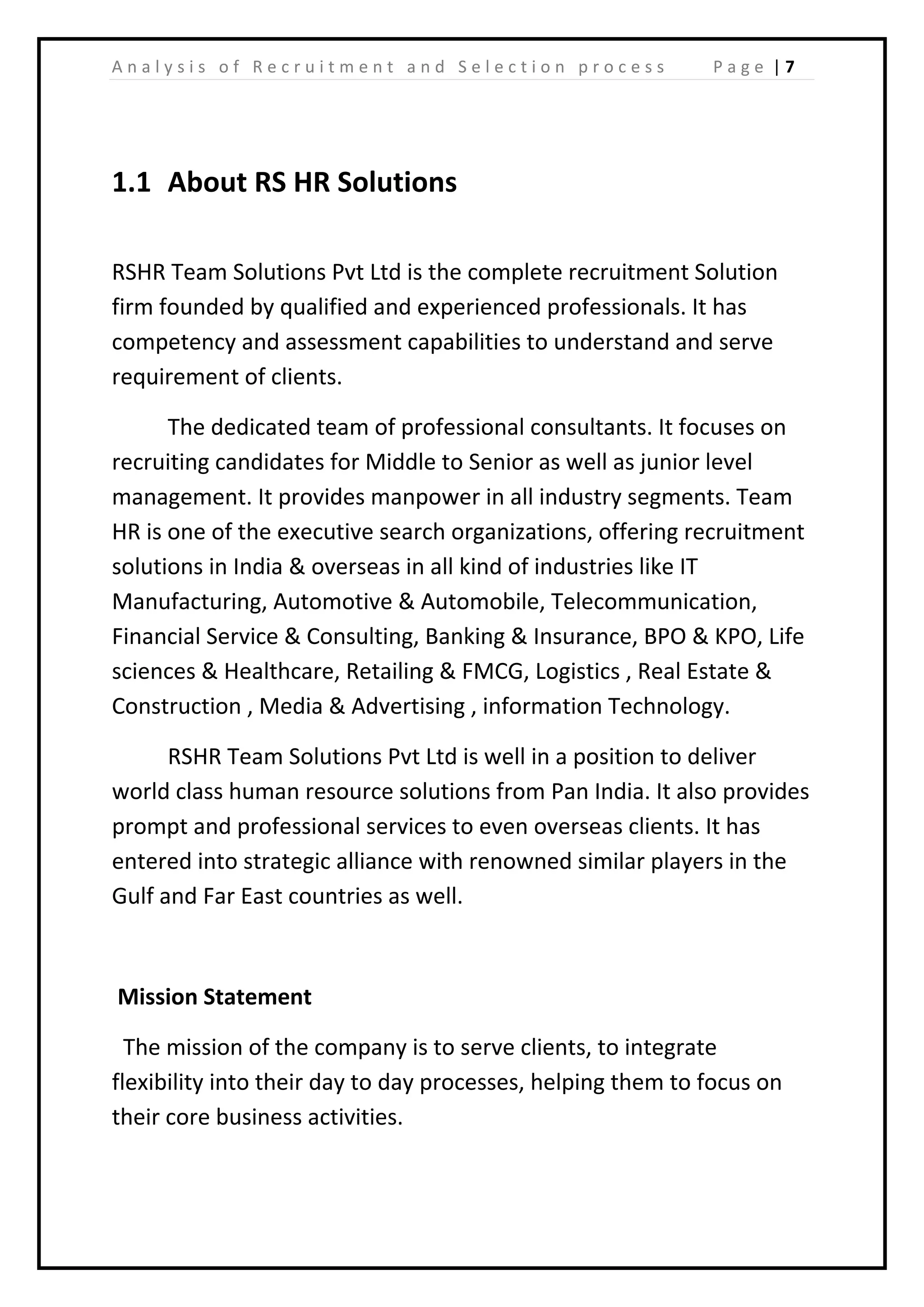 | 7A n a l y s i s o f R e c r u i t m e n t a n d S e l e c t i o n p r o c e s s P a g e
1.1 About RS HR Solutions
RSHR Team Solutions Pvt Ltd is the complete recruitment Solution
firm founded by qualified and experienced professionals. It has
competency and assessment capabilities to understand and serve
requirement of clients.
The dedicated team of professional consultants. It focuses on
recruiting candidates for Middle to Senior as well as junior level
management. It provides manpower in all industry segments. Team
HR is one of the executive search organizations, offering recruitment
solutions in India & overseas in all kind of industries like IT
Manufacturing, Automotive & Automobile, Telecommunication,
Financial Service & Consulting, Banking & Insurance, BPO & KPO, Life
sciences & Healthcare, Retailing & FMCG, Logistics , Real Estate &
Construction , Media & Advertising , information Technology.
RSHR Team Solutions Pvt Ltd is well in a position to deliver
world class human resource solutions from Pan India. It also provides
prompt and professional services to even overseas clients. It has
entered into strategic alliance with renowned similar players in the
Gulf and Far East countries as well.
Mission Statement
The mission of the company is to serve clients, to integrate
flexibility into their day to day processes, helping them to focus on
their core business activities.
 