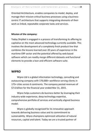 | 10A n a l y s i s o f R e c r u i t m e n t a n d S e l e c t i o n p r o c e s s P a g e
Oriented Architecture, enables companies to model, deploy, and
manage their mission-critical business processes using a business-
centric IT architecture that supports integrating elements of their
work as linked, repeatable corporate tasks and services.
Mission of the company:
Today ShipNet is engaged in a process of transforming its offering to
capitalise on the most advanced technology currently available. This
involves the development of a completely fresh product line that
combines the lessons learned over 20 years of experience in the
maritime ERP sector and the potential offered by web based
software which can readily merge different datasets and functional
elements to provide a lean and efficient software suite.
WIPRO
Wipro Ltd is a global information technology, consulting and
outsourcing company with 170,000+ workforce serving clients in
175+ cities across 6 continents. The company posted revenues of
$7.6 billion for the financial year ended Mar 31, 2015.
Wipro helps customers do business better by leveraging their
industry-wide experience, deep technology expertise,
comprehensive portfolio of services and vertically aligned business
model.
Wipro is globally recognized for its innovative approach
towards delivering business value and its commitment to
sustainability. Wipro champions optimized utilization of natural
resources, capital and talent. Today we are a trusted partner of
 