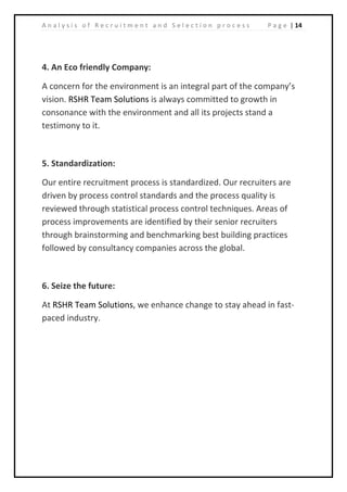 | 14A n a l y s i s o f R e c r u i t m e n t a n d S e l e c t i o n p r o c e s s P a g e
4. An Eco friendly Company:
A concern for the environment is an integral part of the company’s
vision. RSHR Team Solutions is always committed to growth in
consonance with the environment and all its projects stand a
testimony to it.
5. Standardization:
Our entire recruitment process is standardized. Our recruiters are
driven by process control standards and the process quality is
reviewed through statistical process control techniques. Areas of
process improvements are identified by their senior recruiters
through brainstorming and benchmarking best building practices
followed by consultancy companies across the global.
6. Seize the future:
At RSHR Team Solutions, we enhance change to stay ahead in fast-
paced industry.
 