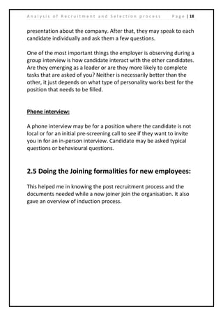 | 18A n a l y s i s o f R e c r u i t m e n t a n d S e l e c t i o n p r o c e s s P a g e
presentation about the company. After that, they may speak to each
candidate individually and ask them a few questions.
One of the most important things the employer is observing during a
group interview is how candidate interact with the other candidates.
Are they emerging as a leader or are they more likely to complete
tasks that are asked of you? Neither is necessarily better than the
other, it just depends on what type of personality works best for the
position that needs to be filled.
Phone interview:
A phone interview may be for a position where the candidate is not
local or for an initial pre-screening call to see if they want to invite
you in for an in-person interview. Candidate may be asked typical
questions or behavioural questions.
2.5 Doing the Joining formalities for new employees:
This helped me in knowing the post recruitment process and the
documents needed while a new joiner join the organisation. It also
gave an overview of induction process.
 