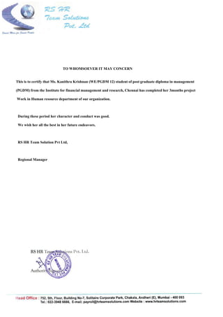 TO WHOMSOEVER IT MAY CONCERN
This is to certify that Ms. Kanithra Krishnan (WE/PGDM 12) student of post graduate diploma in management
(PGDM) from the Institute for financial management and research, Chennai has completed her 3months project
Work in Human resource department of our organization.
During these period her character and conduct was good.
We wish her all the best in her future endeavors.
RS HR Team Solution Pvt Ltd,
Regional Manager
 