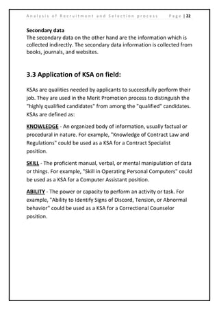 | 22A n a l y s i s o f R e c r u i t m e n t a n d S e l e c t i o n p r o c e s s P a g e
Secondary data
The secondary data on the other hand are the information which is
collected indirectly. The secondary data information is collected from
books, journals, and websites.
3.3 Application of KSA on field:
KSAs are qualities needed by applicants to successfully perform their
job. They are used in the Merit Promotion process to distinguish the
"highly qualified candidates" from among the "qualified" candidates.
KSAs are defined as:
KNOWLEDGE - An organized body of information, usually factual or
procedural in nature. For example, "Knowledge of Contract Law and
Regulations" could be used as a KSA for a Contract Specialist
position.
SKILL - The proficient manual, verbal, or mental manipulation of data
or things. For example, "Skill in Operating Personal Computers" could
be used as a KSA for a Computer Assistant position.
ABILITY - The power or capacity to perform an activity or task. For
example, "Ability to Identify Signs of Discord, Tension, or Abnormal
behavior" could be used as a KSA for a Correctional Counselor
position.
 
