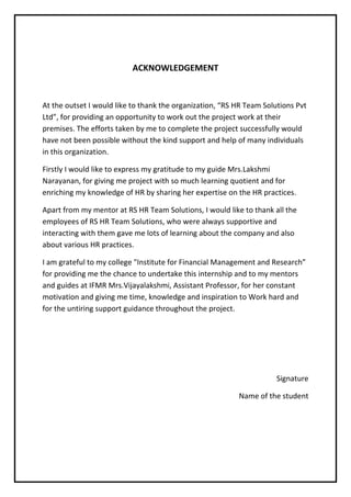 ACKNOWLEDGEMENT
At the outset I would like to thank the organization, “RS HR Team Solutions Pvt
Ltd”, for providing an opportunity to work out the project work at their
premises. The efforts taken by me to complete the project successfully would
have not been possible without the kind support and help of many individuals
in this organization.
Firstly I would like to express my gratitude to my guide Mrs.Lakshmi
Narayanan, for giving me project with so much learning quotient and for
enriching my knowledge of HR by sharing her expertise on the HR practices.
Apart from my mentor at RS HR Team Solutions, I would like to thank all the
employees of RS HR Team Solutions, who were always supportive and
interacting with them gave me lots of learning about the company and also
about various HR practices.
I am grateful to my college "Institute for Financial Management and Research”
for providing me the chance to undertake this internship and to my mentors
and guides at IFMR Mrs.Vijayalakshmi, Assistant Professor, for her constant
motivation and giving me time, knowledge and inspiration to Work hard and
for the untiring support guidance throughout the project.
Signature
Name of the student
 