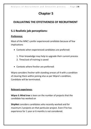 | 34A n a l y s i s o f R e c r u i t m e n t a n d S e l e c t i o n p r o c e s s P a g e
Chapter 5
EVALUATING THE EFFETIVENESS OF RECRUITMENT
5.1 Realistic job perceptions:
Preference:
Most of the MNC’s prefer experienced candidate because of few
implications
• Contexts when experienced candidates are preferred:
1. Prior knowledge may help to upgrade their current process
2. Time/cost of training is saved
• Contexts where fresher are preferred:
Wipro considers fresher with standing arrears of 4 with a condition
of clearing them within joining else as per Wipro’s condition,
Candidate will be terminated.
Relevant experience:
Wipro & Mind tree is keen on the number of projects that the
candidate has worked on
ShipNet considers candidates who recently worked and for
maximum 2 projects on that particular project. Even if he has
experience for 1 year or 6 months is not considered.
 