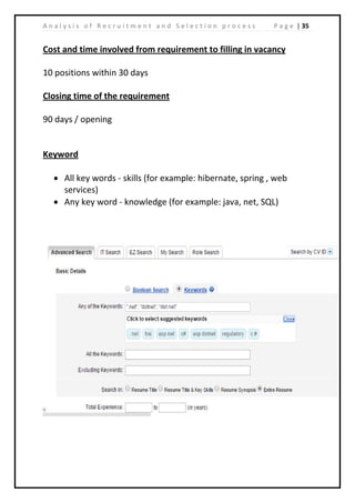 | 35A n a l y s i s o f R e c r u i t m e n t a n d S e l e c t i o n p r o c e s s P a g e
Cost and time involved from requirement to filling in vacancy
10 positions within 30 days
Closing time of the requirement
90 days / opening
Keyword
• All key words - skills (for example: hibernate, spring , web
services)
• Any key word - knowledge (for example: java, net, SQL)
 