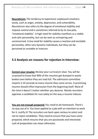 | 40A n a l y s i s o f R e c r u i t m e n t a n d S e l e c t i o n p r o c e s s P a g e
Neuroticism: The tendency to experience unpleasant emotions
easily, such as anger, anxiety, depression, and vulnerability.
Neuroticism also refers to the degree of emotional stability and
impulse control and is sometimes referred to by its low pole,
"emotional stability". A high need for stability manifests as a stable
and calm personality, but can be seen as uninspiring and
unconcerned. A low need for stability causes a reactive and excitable
personality, often very dynamic individuals, but they can be
perceived as unstable or insecure.
5.5 Analysis on reasons for rejection in Interview:
Correct your resume: Review your curriculum vitae. You will be
surprised to know that 90% of the resumes get dumped in waste
basket even before they are read full. The admission committee
imparts 5-10 seconds to every resume they come across. A promising
resume should inflict impression from the beginning itself. Most of
the time it doesn’t matter whether you deserve. Mostly recruiters
appraise a candidate for viva solely on the way a resume induces.
You are not enough prepared: You need to do homework. There’s
no way out of it. You have applied to a job with an intention to work
for it. Justify it! The recruiters are bent-upon serious to select and
not to reject candidates. They need to ensure that you have come
prepared, which ensures that you are passionate and interested.
Lack of preparation can mean otherwise.
 