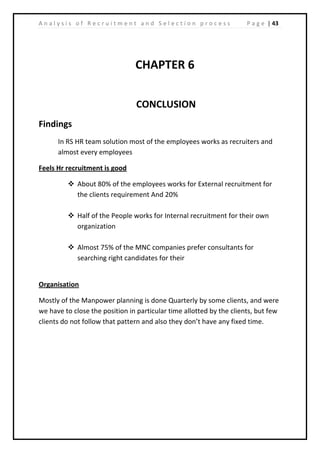 | 43A n a l y s i s o f R e c r u i t m e n t a n d S e l e c t i o n p r o c e s s P a g e
CHAPTER 6
CONCLUSION
Findings
In RS HR team solution most of the employees works as recruiters and
almost every employees
Feels Hr recruitment is good
 About 80% of the employees works for External recruitment for
the clients requirement And 20%
 Half of the People works for Internal recruitment for their own
organization
 Almost 75% of the MNC companies prefer consultants for
searching right candidates for their
Organisation
Mostly of the Manpower planning is done Quarterly by some clients, and were
we have to close the position in particular time allotted by the clients, but few
clients do not follow that pattern and also they don’t have any fixed time.
 