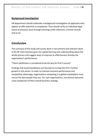 | 46A n a l y s i s o f R e c r u i t m e n t a n d S e l e c t i o n p r o c e s s P a g e
Background investigation
HR department should undertake a background investigation of applicants who
appear to offer potential as employees. They should verify an individual legal
status to previous work through checking credit reference, criminal records
and so on.
Conclusion
The summary of the study and survey done in recruitment and selection done
in RS HR Team Solution gave me a good learning and understanding about the
whole process and suggest ways to improve its effectiveness thereby the
organization’s performance.
“Client satisfaction is considered to be the key for firm’s success”
Findings and recommendations are focused on to help the firm’s further
growth in this sector. In order to maintain business performance and
competitive advantage, organisations competing in a global marketplace must
recruit the best people they can. For such organisations, recruitment becomes
a key component of their overall business strategy.
 