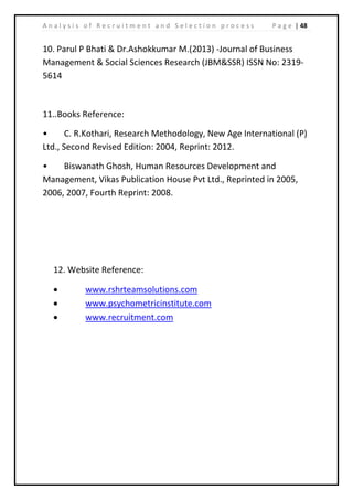 | 48A n a l y s i s o f R e c r u i t m e n t a n d S e l e c t i o n p r o c e s s P a g e
10. Parul P Bhati & Dr.Ashokkumar M.(2013) -Journal of Business
Management & Social Sciences Research (JBM&SSR) ISSN No: 2319‐
5614
11..Books Reference:
• C. R.Kothari, Research Methodology, New Age International (P)
Ltd., Second Revised Edition: 2004, Reprint: 2012.
• Biswanath Ghosh, Human Resources Development and
Management, Vikas Publication House Pvt Ltd., Reprinted in 2005,
2006, 2007, Fourth Reprint: 2008.
12. Website Reference:
• www.rshrteamsolutions.com
• www.psychometricinstitute.com
• www.recruitment.com
 