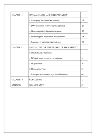 CHAPTER – 4 DATA ANALYSIS AND INTERPRETATION
4.1 Analysing the client's HR planning 25
4.2 Observation on client's project acceptance 26
4.3 Percentage of fresher getting selected 27
4.4 Percentage of Recruitment Requirements 28
4.5 Analysis of realistic job perceptions: 30
CHAPTER – 5 EVALUATING THE EFFETIVENESS OF RECRUITMENT
5.1 Realistic job perceptions: 34
5.2 Cost of wrong person in a organisation 34
5.3 Replacement 36
5.4 Personality Traits 38
5.5 Analysis on reasons for rejection in Interview 40
CHAPTER – 6 CONCLUSION 43
APPENDIX BIBLIOGRAPHY 47
 