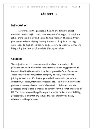 | 6A n a l y s i s o f R e c r u i t m e n t a n d S e l e c t i o n p r o c e s s P a g e
Chapter -1
Introduction:
Recruitment is the process of finding and hiring the best-
qualified candidate (from within or outside of an organization) for a
job opening in a timely and cost-effective manner. The recruitment
process includes analysing the requirements of a job, attracting
employees to that job, screening and selecting applicants, hiring, and
integrating the new employee into the organization.
Concept:
The objective here is to observe and analyse how various HR
practices are dealt within the consultancy and also suggest ways to
improve its effectiveness thereby the organization’s performance.
These HR practices range from company policies, recruitment,
joining formalities, offer letter, general administration, resource
allocation, salaries, Interview processes etc. The main objective is to
prepare a roadmap based on the observation of the recruitment
processes and prepare a process document for this functional area of
HR. This in turn would help the organization in better accountability,
process flow & orientation; reduce the lack of clarity and easy
reference to the processes.
 