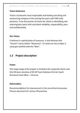 | 8A n a l y s i s o f R e c r u i t m e n t a n d S e l e c t i o n p r o c e s s P a g e
Vision Statement
Vision is to become most respectable and leading consulting and
outsourcing company in the coming five years with PAN India
presence. To be the partner of choice for clients in identifying and
selecting best talent with consistent reliability, responsibility, pace
and confidentiality.
Our Values
It believes in capitalization of resources. It also believes that
“Human” comes before “Resources”. It’s taste are very simple; It
easily get satisfied with the “Best”.
1.2 Project description
Scope:
The scope range of the project is limited to the corporate clients and
Site HR team activities of RS HR Team Solutions Pvt Ltd. South
Divisional Head office —Chennai.
Deliverables:
Recommendations for improvement in the recruitment processes
Process document for various HR practices
 