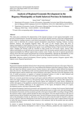 Journal of Economics and Sustainable Development                                                     www.iiste.org
ISSN 2222-1700 (Paper) ISSN 2222-2855 (Online)
Vol.4, No.1, 2013

        Analysis of Regional Economic Development in the
   Regency/Municipality at South Sulawesi Province In Indonesia
                                          Sanusi Fattah1* Abdul Rahman2
    1.   Department of Economics, Faculty of Economics, Hasanuddin University Jalan Perintis Kemerdekaan
         Km.10, Makassar 90245, Indonesia Tel.62-411-586200 Ext. 2210, 2212, 2606-2608 Fax.62-411-587218
    2.   Department of Economics, Faculty of Economics, Macassar State University Jalan A.P. Pettarani
         Makassar, 90222 Telp : +62(411) 869854 / +62 82349 600888
    * E-mail of the corresponding author: fattahsanusi@gmail.com


Abstract
This study aims to determine the characteristics of the regional economy in each regency/municipality in the
province of South Sulawesi. Second, the research is also strived to identify economic sectors that could potentially
be developed as a leading economic at each district/municipality in the province of South Sulawesi. Third, future
study is aim to determine the economic regional development using Klassen Typology Analysis, Location
Quotient Analysis, and Krugman Regional Index. The result of this research shows that from 23
regency/municipality in South Sulawesi Province, only Luwu Timur, Makassar, and Pare-Pare that belong to the
classification of high growth and high-income regions. Luwu and Palopo belong to high income but low growth
region. Pangkep and Pinrang could be classified as high growth but low-income region, whereas other
regency/municipality as low growth and low-income regions. Next, the location quotient analysis shows that each
regency/municipality has different superior/main economic sector. Finally, the result of regional specialization
analysis shows that inter-regonal specialization has economic dependability, although the dependability in some
part of the regency/municipality is still weak as shown by the increasing diversification of economic sector.
Keywords: Indonesia regional development, Klassen typology, Location quotient, Krugman regional index,
Superior sector, Regional specialization


1. Introduction
Regional development should be tailored at best to the priorities and potential of each area in the region. Moreover,
each local government should also strive for a more balanced development within their respective regions. The fact
that each region has different natural resources, human resources, and conditions implies different development
step in the said area. The difference of the economic potential between regions that can develop quickly with less
developed regions could be related to the various limitations in the region. These have led to the importance in the
role of central government as regulator of national development policies in order to made balanced and
synchronized development within the local region (Tjiptoherijanto, 1995).
Moreover, economic growth that occurring in each region could also different or varied from each other. This have
made some region could be known as a fast growing region, slow-growing region, whereas other region have a
stagnant growth. Variations in growth rates between regions also influenced by many factors, including the
number and capacity of the population, potential natural resource, availability of infrastructure development and
construction of facilities, differences in the characteristics of the region, development ability of a region,
development easiness, and others (Adisasmita, 2009) .
In regional development, both local government and communities strive to manage local resources hand-in-hand
by forming a partnership between local government and the private sector to create a new jobs and stimulate the
development of economic activities (economic growth) in the region (Arsyad, 2005). According to Siregar (2004),
the resources within a region could be divided into three main aspects. First, the natural resources in the form of
natural resources that are needed to meet human needs. Second, the human resources that contained within humans
such as the potentiality of mind, art, skill and so on that can be used to meet the needs for himself or others or
society in general. Third, the infrastructure in the form of man-made and can be used to support human living and
to utilize the natural resources and human resources to the maximum, both for the present time and could be
sustained to the future.
In relation to regional development, South Sulawesi has established two basic policies toward economic
development. First, industry development in order to increase efficiency, productivity and competitiveness is
                                                         1
 