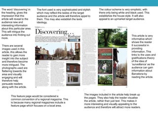 The word ‘discovering’ in
the heading, gives the
impression that this
article will reveal to the
audience new and
interesting information
about this particular area.
This will intrigue the
audience into finding out
more.
The font used is very sophisticated and stylish
which may reflect the tastes of the target
audience and the article will therefore appel to
them. This may also establish the texts
ideology,
The colour scheme is very simplistic, with
there only being white and black used. This
establishes the house style. It will also
appeal to an upmarket target audience.
There are several
images used in this
article, this allows the
reader to gain more
insight into the subject
and therefore become
more intrigued. The
photographs used are
flattering towards the
area and visually
engaging and will
therefore help
persuade readers
along with the article.
This feature page would be considered a
common convention of a regional magazine. This
is because many regional magazines include a
feature page which focuses on a local area.
The images included in the article help break up
the pages. They also help the reader visualise
the article, rather than just text. This makes it
more interesting and visually appealing to the
audience and therefore will attract more readers.
This article is very
informative which
shows the reader
It successful in
providing
information. This
links to the uses and
gratifications theory
of the idea of
‘surveillance’ as the
audience can gain
information about
Barcelona by
reading the article.
 