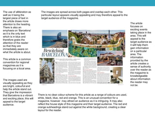 The use of alliteration as
well as it being the
largest piece of text in
the article draws more
attention to the heading.
There is also an
emphasis on ‘Barcelona’
as it is the only text
which is in blue and
therefore grabs the
attention of the reader
so that they are
immediately aware on
what the article is about.
This article is a common
convention for regional
magazines as it is
focusing on a local area.
The images used are
visually appealing as they
are bright, colourful and
help the article stand out.
They give the impression
that Barcelona is a vibrant
and exciting place, this will
appeal to the target
audience.
There is no clear colour scheme for this article as a range of colours are used,
white, black, blue, red and orange. This is an unusual convention for a
magazine, however may attract an audience as it is intriguing. It may also
reflect the house style of this magazine and their target audience. The red and
orange subheadings stand out against the white background, creating a clear
layout for the reader.
The images are spread across both pages and overlap each other. This
particular layout appears visually appealing and may therefore appeal to the
target audience of the magazine.
The article
focuses on
exciting events
taking place in the
area. This will
appeal to the
target audience as
it will help them
gain information
on a particular
area. The
information
provided by the
article creates a
sense of authority
over the reader as
the magazine is
knowledgeable
about information
the reader may
not be.
 