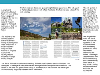 A simple and
conventional layout
has been used for this
feature page with
images in the first row
and text in the
second. This will
appeal to the target
audience as it will be
easy to read and
follow.
The majority of the
colours used are
natural as there is
mainly blue and green
used. This relates to
the theme of the
magazine as it
focuses on subjects
such as the
countryside and
therefore develops
the house style.
The images help
make the article
look more visually
appealing to the
audience rather
than there being
just text and helps
capture the
attention of the
reader. The images
used here also help
the reader develop
their understanding
of the article as
they share a strong
link as the article is
to do with the
countryside.
The pull quote is in
blue, which is the
only piece of blue
text in the article.
This helps it stand
out and will give the
reader insight into
the article. The pull
quote is used to
intrigue the reader to
what to find out more
information towards
the article.
The font used is in italics and gives an sophisticated appearance. This will appel
to the target audience as it will reflect their taste. The font may also establish the
texts ideology.
The article provides information on everyday activities to take part in, in the countryside. This
will appeal to the target audience as they are aiming to find out this particular information. This
relates to the uses and gratifications theory of ‘surveillance’ as the audience are able to gain
information they may have not been able to themselves.
 