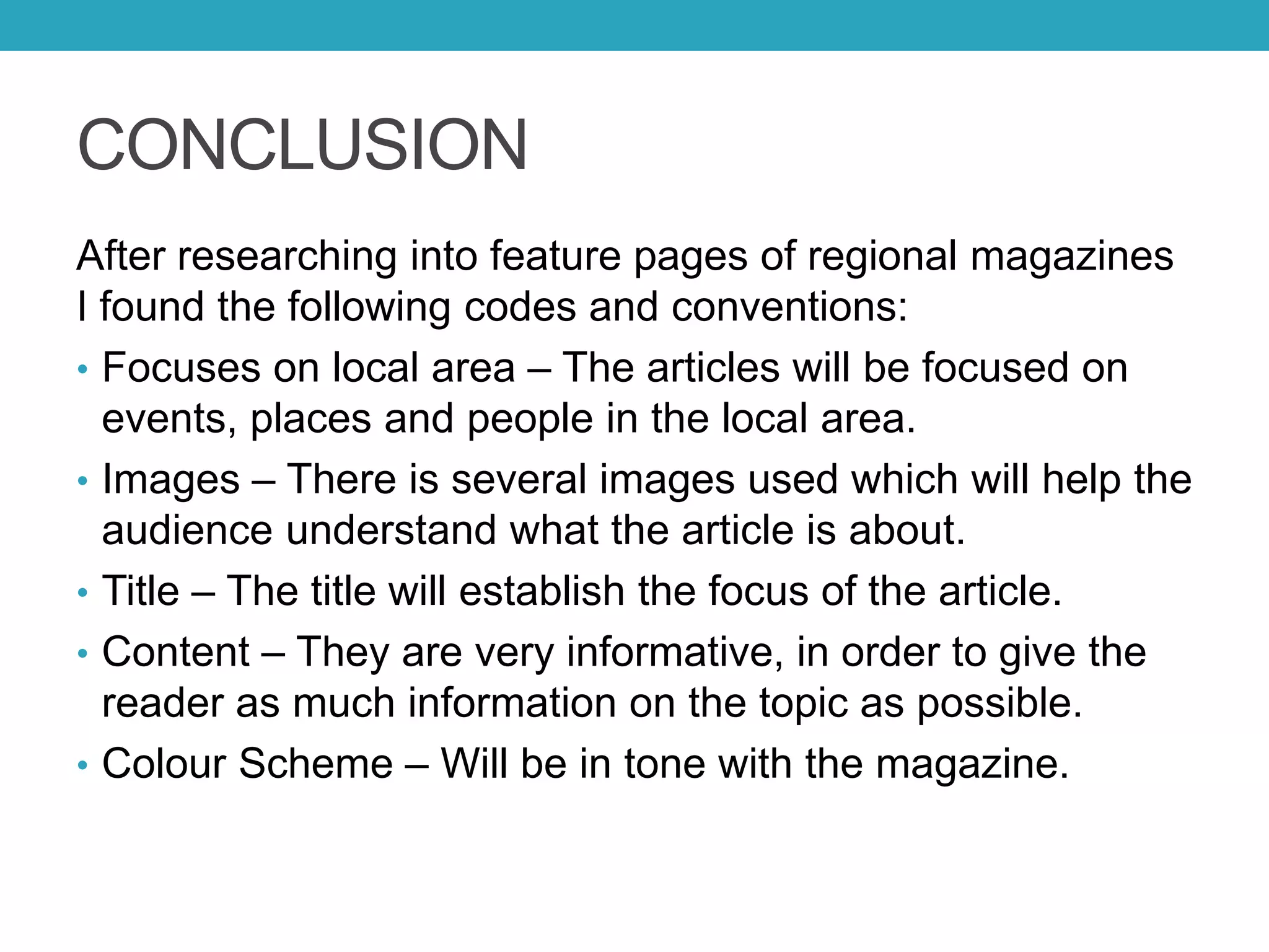 CONCLUSION
After researching into feature pages of regional magazines
I found the following codes and conventions:
• Focuses on local area – The articles will be focused on
events, places and people in the local area.
• Images – There is several images used which will help the
audience understand what the article is about.
• Title – The title will establish the focus of the article.
• Content – They are very informative, in order to give the
reader as much information on the topic as possible.
• Colour Scheme – Will be in tone with the magazine.
 