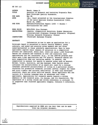 DOCUMENT RESUME
ED 303 112 HE 022 139
AUTHOR Mauch, James E.
TITLE Analysis of Research and Lecturing Proposals That
Meet Fulbright Quality Standards.
PUB DATE Mar 88
NOTE 16p.; Paper presented at the International Congress
of the Latin American Studies Association (14th,
March 18, 1988).
PUB TYPE Speeches/Conference Papers (150) -- Guides -
Non- Classroom Use (055)
EDRS PRICE MF01/PC01 Plus Postage.
DESCRIPTORS *Awards; *Competitive Selection; Higher Education;
*International Programs; Program Proposals; *Proposal
Writing; Research Proposals; *Travel
IDENTIFIERS *Fulbright Exchange Program
ABSTRACT
Information on how to make an application for a
Fulbright Award is presented to assist faculty members, young
scholars, and women and minority group members who are often
underrepresented in these scholarly opportunities. Ways to help
applicants improve their chances of selection in a competitive
process are identified. Every year, there are about 1,000 Fulbright
awards for research and teaching in over 100 countries; most
applications are not successful (e.g., in the 1983-84 program year
there were 3,045 applications and 774 grants). Research awards are
more competitive than are lecturing awards. In general, the
competition is keenest for awards in popular areas such as Western
Europe, Israel, Australia, and New Zealand. Some factors which
influence the attractiveness of an award are: need for a foreign
language; perceived attractiveness of living in a particular place;
resources for productive research; personal safety; respect for human
and civil rights; and cultural familiarity. In many less developed
countries, there are often unfilled awards. Those applicants who can
lecture in a foreign language have an advantage over other
applicants. Applications for research awards require a strong
emphasis on the research plan, its design, and its feasibility. The
importance of a strong resume and strong references is stressed. It
is suggested that rejected applicants reapply. Contains 5 references.
(SM)
***********************************************************************
* Reproductions supplied by EDRS are the best that can be made *
* from the original document. *
*************************************************g********************P
 