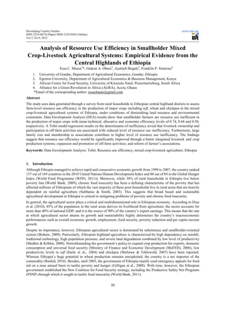 Developing Country Studies                                                                                 www.iiste.org
ISSN 2224-607X (Paper) ISSN 2225-0565 (Online)
Vol 2, No.9, 2012


     Analysis of Resource Use Efficiency in Smallholder Mixed
 Crop-Livestock Agricultural Systems: Empirical Evidence from the
                   Central Highlands of Ethiopia
                         Essa C. Mussa1*, Gideon A. Obare2, Ayalneh Bogale3, Franklin P. Simtowe4
     1. University of Gondar, Department of Agricultural Economics, Gondar, Ethiopia
     2. Egerton University, Department of Agricultural Economics & Business Management, Kenya
     3. African Centre for Food Security, University of Kwazulu Natal, Pietermaritzburg, South Africa
     4. Alliance for a Green Revolution in Africa (AGRA), Accra, Ghana
      *Email of the corresponding author: essachanie@gmail.com
Abstract
The study uses data generated through a survey from rural households in Ethiopian central highland districts to assess
farm-level resource use efficiency in the production of major crops including teff, wheat and chickpea in the mixed
crop-livestock agricultural systems of Ethiopia, under conditions of diminishing land resource and environmental
constraints. Data Envelopment Analysis (DEA) results show that smallholder farmers are resource use inefficient in
the production of major crops with mean technical, allocative and economic efficiency levels of 0.74, 0.68 and 0.50,
respectively. A Tobit model regression results on the determinants of inefficiency reveal that livestock ownership and
participation in off-farm activities are associated with reduced level of resource use inefficiency. Furthermore, large
family size and membership to associations contribute to higher level of resource use inefficiency. The findings
suggest that resource use efficiency would be significantly improved through a better integrated livestock and crop
production systems; expansion and promotion of off-farm activities; and reform of farmer’s associations.
Keywords: Data Envelopment Analysis; Tobit; Resource use efficiency; mixed crop-livestock agriculture; Ethiopia


1.   Introduction
Although Ethiopia managed to achieve rapid and consecutive economic growth from 1998 to 2007, the country ranked
157 out of 169 countries in the 2010 United Nations Human Development Index and 80 out of 84 in the Global Hunger
Index (World Food Programme (WFP), 2011)). Moreover, while 38% of rural households in Ethiopia live below
poverty line (World Bank, 2009); chronic food insecurity has been a defining characteristic of the poverty that has
affected millions of Ethiopians of which the vast majority of these poor households live in rural areas that are heavily
dependent on rainfed agriculture (Subbarao & Smith, 2003). This suggests that broad based and sustainable
agricultural development in Ethiopia is critical in mitigating problems of poverty and chronic food insecurity.
In general, the agricultural sector plays a critical and multidimensional role in Ethiopian economy. According to Diao
et al. (2010), 85% of the population in the rural areas derives its livelihood from agriculture; the sector accounts for
more than 40% of national GDP; and it is the source of 90% of the country’s export earnings. This means that the rate
at which agricultural sector attains its growth and sustainability highly determines the country’s macroeconomic
performances such as overall economic growth, employment, food security, poverty reduction and per capita income
growth.
Despite its importance, however, Ethiopian agricultural sector is dominated by subsistence and smallholder-oriented
system (Bishaw, 2009). Particularly, Ethiopian highland agriculture is characterized by high dependency on rainfall,
traditional technology, high population pressure, and severe land degradation combined by low level of productivity
(Medhin & Köhlin, 2008). Notwithstanding the government’s policy to expand crop production for exports, domestic
consumption and universal food security (Ministry of Finance and Economic Development (MoFED), 2006), low
productivity levels in teff (Haile et al., 2004) and chickpea (Shiferaw & Teklewold, 2007) have been reported.
Whereas Ethiopia’s huge potential in wheat production remains unexploited, the country is a net importer of the
commodity (Rashid, 2010). Besides, until 2005, the government of Ethiopia mainly used emergency appeals for food
aid on a near annual basis to tackle poverty and hunger (Gilligan et al., 2008). With time, however, the Ethiopian
government established the New Coalition for Food Security strategy, including the Productive Safety Net Programs
(PSNP) through which it sought to tackle food insecurity (World Bank, 2011).

                                                          30
 