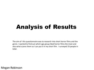 Analysis of Results
The aim of this questionnaire was to research into short horror films and the
genre. I wanted to find out which age group liked horror films the most and
also what scares them so I can put it in my short film. I surveyed 33 people in
total.

Megan Robinson

 