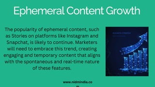 Ephemeral Content Growth
The popularity of ephemeral content, such
as Stories on platforms like Instagram and
Snapchat, is likely to continue. Marketers
will need to embrace this trend, creating
engaging and temporary content that aligns
with the spontaneous and real-time nature
of these features.
www.nidmindia.co
 