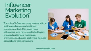 Influencer
Marketing
Evolution
The role of influencers may evolve, with a
shift towards more authentic and
relatable content. Micro and nano
influencers, who have smaller but highly
engaged audiences, might gain
prominence as brands seek more genuine
connections with consumers.
www.nidmindia.com
 