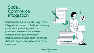 Social
Commerce
Integration
Social media platforms will likely further
integrate e-commerce features, allowing
users to shop directly within the
platforms. Marketers will need to
optimize their social commerce
strategies to capitalize on the seamless
shopping experiences offered by these
platforms.
www.nidmindia.co
m
 