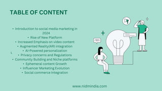 L
TABLE OF CONTENT
? Introduction to social media marketing in
2024
? Rise of New Platform
? Increased Emphasis on video content
? Augmented Reality(AR) integration
? AI-Powered personalization
? Privacy concerns and Regulations
? Community Building and Niche platforms
? Ephemeral content Growth
? Influencer Marketing Evolution
? Social commerce Integration
www.nidmindia.com
 